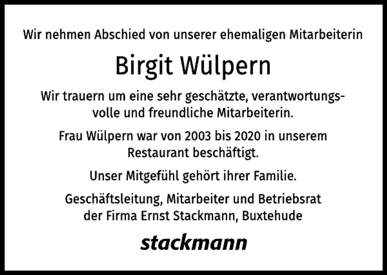<p>Wir nehmen Abschied von unserer ehemaligen Mitarbeiterin<br />Birgit Wülpern<br />Wir trauern um eine sehr geschätzte, verantwortungsvolle<br />und freundliche Mitarbeiterin.<br />Frau Wülpern war von 2003 bis 2020 in unserem Restaurant<br />beschäftigt.<br />Unser Mitgefühl gehört ihrer Familie.<br />Geschäftsleitung, Mitarbeiter und Betriebsrat<br />der Firma Ernst Stackmann, Buxtehude<br />Stackmann</p>
