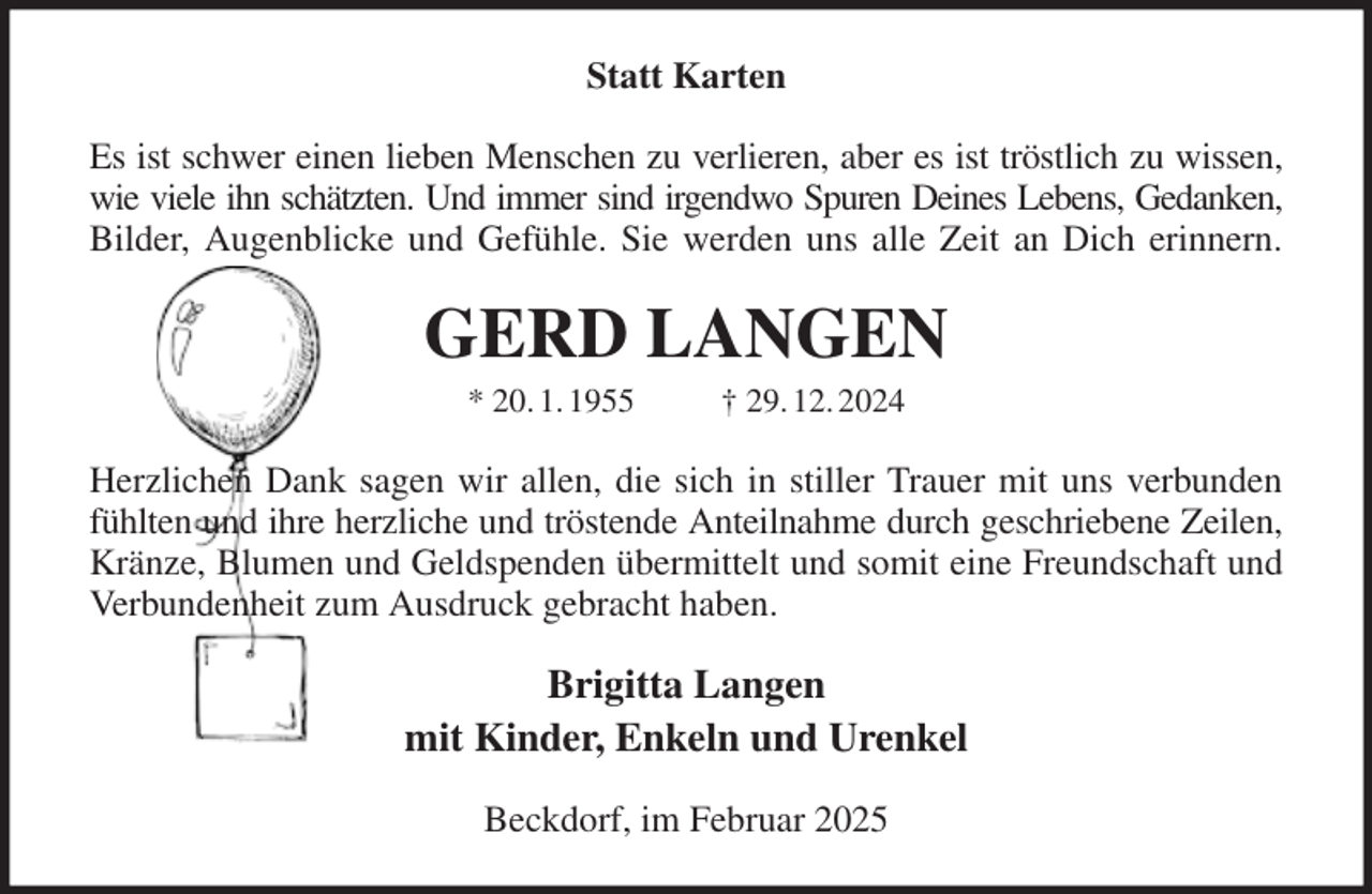 <p>Statt Karten<br />Es ist schwer einen lieben Menschen zu verlieren, aber es ist tröstlich zu wissen,<br />wie viele ihn schätzten. Und immer sind irgendwo Spuren Deines Lebens, Gedanken,<br />Bilder, Augenblicke und Gefühle. Sie werden uns alle Zeit an Dich erinnern.<br />GERD LANGEN<br />* 20. 1. 1955 † 29. 12. 2024<br />Herzlichen Dank sagen wir allen, die sich in stiller Trauer mit uns verbunden<br />fühlten und ihre herzliche und tröstende Anteilnahme durch geschriebene Zeilen,<br />Kränze, Blumen und Geldspenden übermittelt und somit eine Freundschaft und<br />Verbundenheit zum Ausdruck gebracht haben.<br />Brigitta Langen<br />mit Kinder, Enkeln und Urenkel<br />Beckdorf, im Februar 2025</p>
