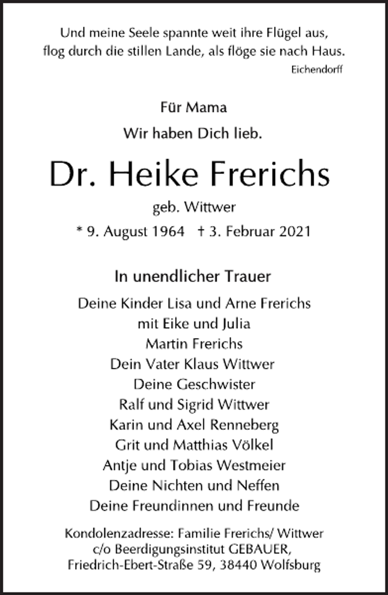 <p>Und meine Seele spannte weit ihre Flügel aus,<br />flog durch die stillen Lande, als flöge sie nach Haus.<br />Eichendorff<br />Für Mama<br />Wir haben Dich lieb.<br />Dr. Heike Frerichs<br />geb. Wittwer<br />* 9. August 1964 † 3. Februar 2021<br />In unendlicher Trauer<br />Deine Kinder Lisa und Arne Frerichs<br />mit Eike und Julia<br />Martin Frerichs<br />Dein Vater Klaus Wittwer<br />Deine Geschwister<br />Ralf und Sigrid Wittwer<br />Karin und Axel Renneberg<br />Grit und Matthias Völkel<br />Antje und Tobias Westmeier<br />Deine Nichten und Neffen<br />Deine Freundinnen und Freunde<br />Kondolenzadresse: Familie Frerichs/ Wittwer<br />c/o Beerdigungsinstitut GEBAUER,<br />Friedrich-Ebert-Straße 59, 38440 Wolfsburg</p>