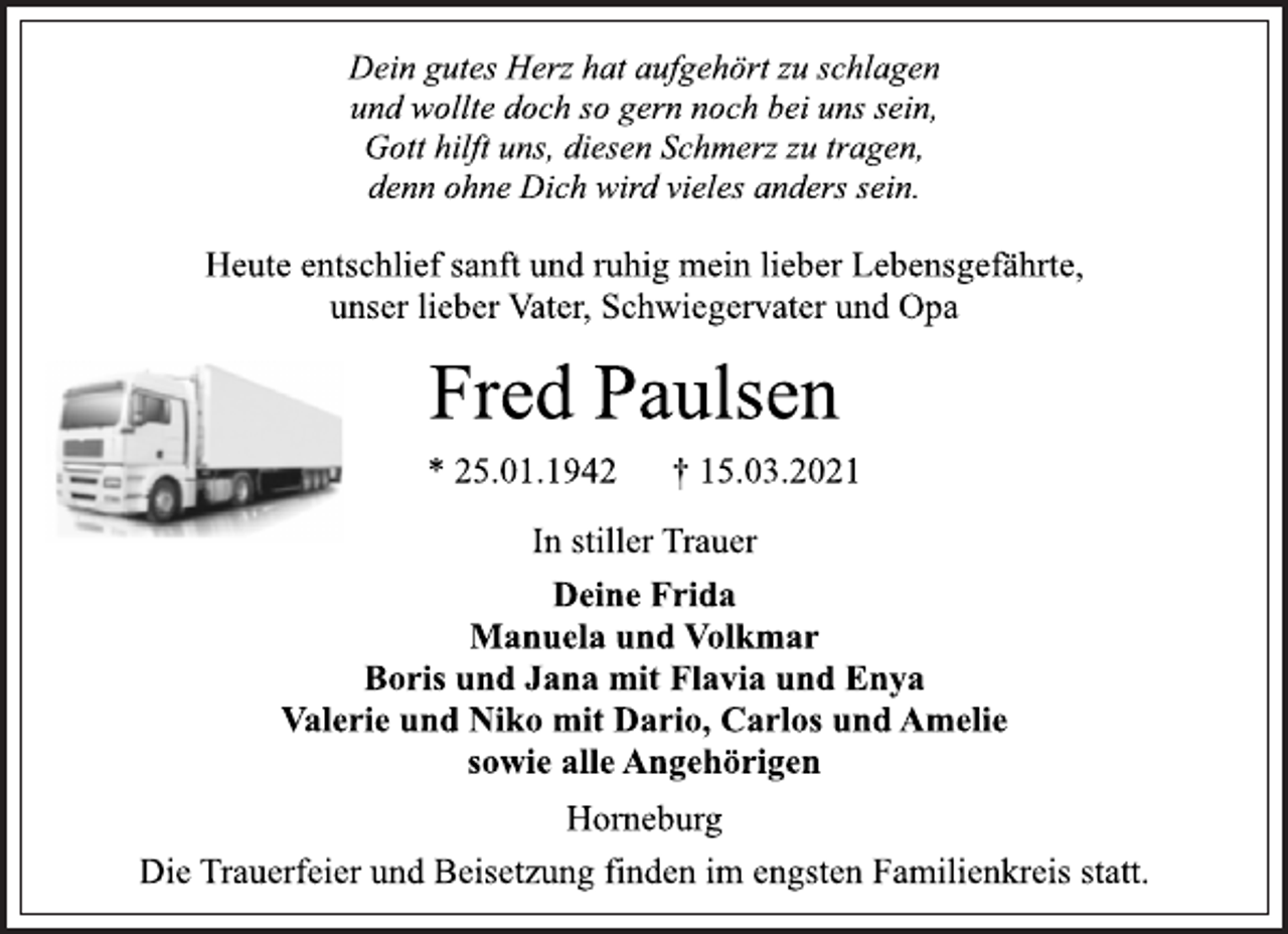 <p>Dein gutes Herz hat aufgehört zu schlagen<br />und wollte doch so gern noch bei uns sein,<br />Gott hilft uns, diesen Schmerz zu tragen,<br />denn ohne Dich wird vieles anders sein.<br />Heute entschlief sanft und ruhig mein lieber Lebensgefährte,<br />unser lieber Vater, Schwiegervater und Opa<br />Fred Paulsen<br />* 25.01.1942 † 15.03.2021<br />In stiller Trauer<br />Deine Frida<br />Manuela und Volkmar<br />Boris und Jana mit Flavia und Enya<br />Valerie und Niko mit Dario, Carlos und Amelie<br />sowie alle Angehörigen<br />Horneburg<br />Die Trauerfeier und Beisetzung finden im engsten Familienkreis statt.</p>