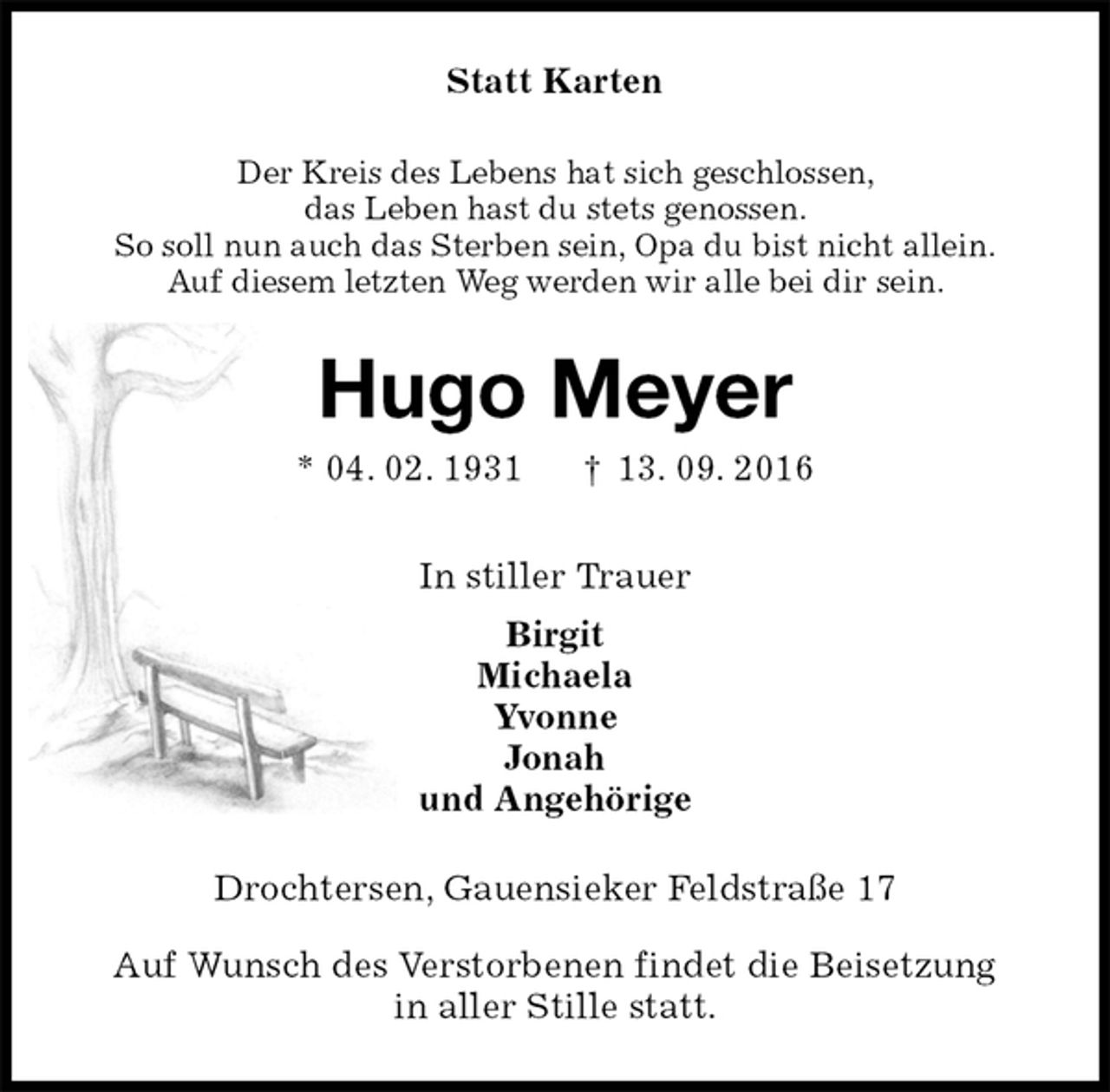 <p>Statt Karten<br />Der Kreis des Lebens hat sich geschlossen,<br />das Leben hast du stets genossen.<br />So soll nun auch das Sterben sein, Opa du bist nicht allein.<br />Auf diesem letzten Weg werden wir alle bei dir sein.<br />Hugo Meyer<br />* 04. 02. 1931 † 13. 09. 2016<br />In stiller Trauer<br />Birgit<br />Michaela<br />Yvonne<br />Jonah<br />und Angehörige<br />Drochtersen, Gauensieker Feldstraße 17<br />Auf Wunsch des Verstorbenen findet die Beisetzung<br />in aller Stille statt.</p>