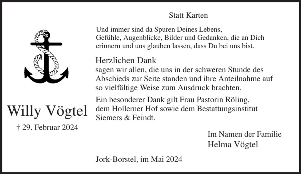 <p>Statt Karten<br />Und immer sind da Spuren Deines Lebens,<br />Gefühle, Augenblicke, Bilder und Gedanken, die an Dich<br />erinnern und uns glauben lassen, dass Du bei uns bist.<br />Herzlichen Dank<br />sagen wir allen, die uns in der schweren Stunde des<br />Abschieds zur Seite standen und ihre Anteilnahme auf so vielfältige Weise zum Ausdruck brachten.<br />Ein besonderer Dank gilt Frau Pastorin Röling,<br />dem Hollerner Hof sowie dem Bestattungsinstitut<br />Siemers &amp; Feindt.<br />Im Namen der Familie<br />Helma Vögtel<br />Jork-Borstel, im Mai 2024<br />Willy Vögtel<br />† 29. Februar 2024</p>
