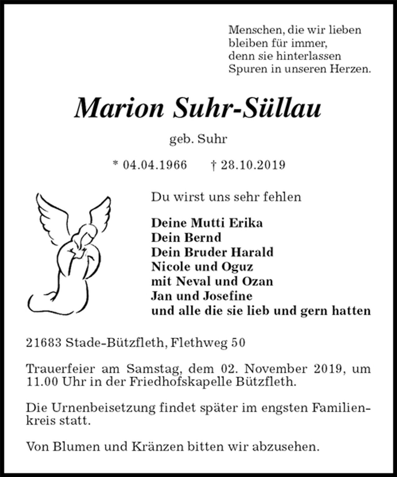 <p>Menschen, die wir lieben<br />bleiben für immer,<br />denn sie hinterlassen<br />Spuren in unseren Herzen.<br />Marion Suhr-Süllau<br />geb. Suhr<br />* 04.04.1966 † 28.10.2019<br />Du wirst uns sehr fehlen</p><p>Deine Mutti Erika<br />Dein Bernd<br />Dein Bruder Harald<br />Nicole und Oguz<br />mit Neval und Ozan<br />Jan und Josefine<br />und alle die sie lieb und gern hatten<br />21683 Stade-Bützfleth, Flethweg 50</p><p>Trauerfeier am Samstag, dem 02. November 2019, um 11.00 Uhr in der Friedhofskapelle Bützfleth.</p><p>Die Urnenbeisetzung findet später im engsten Familienkreis statt.</p><p>Von Blumen und Kränzen bitten wir abzusehen.</p>