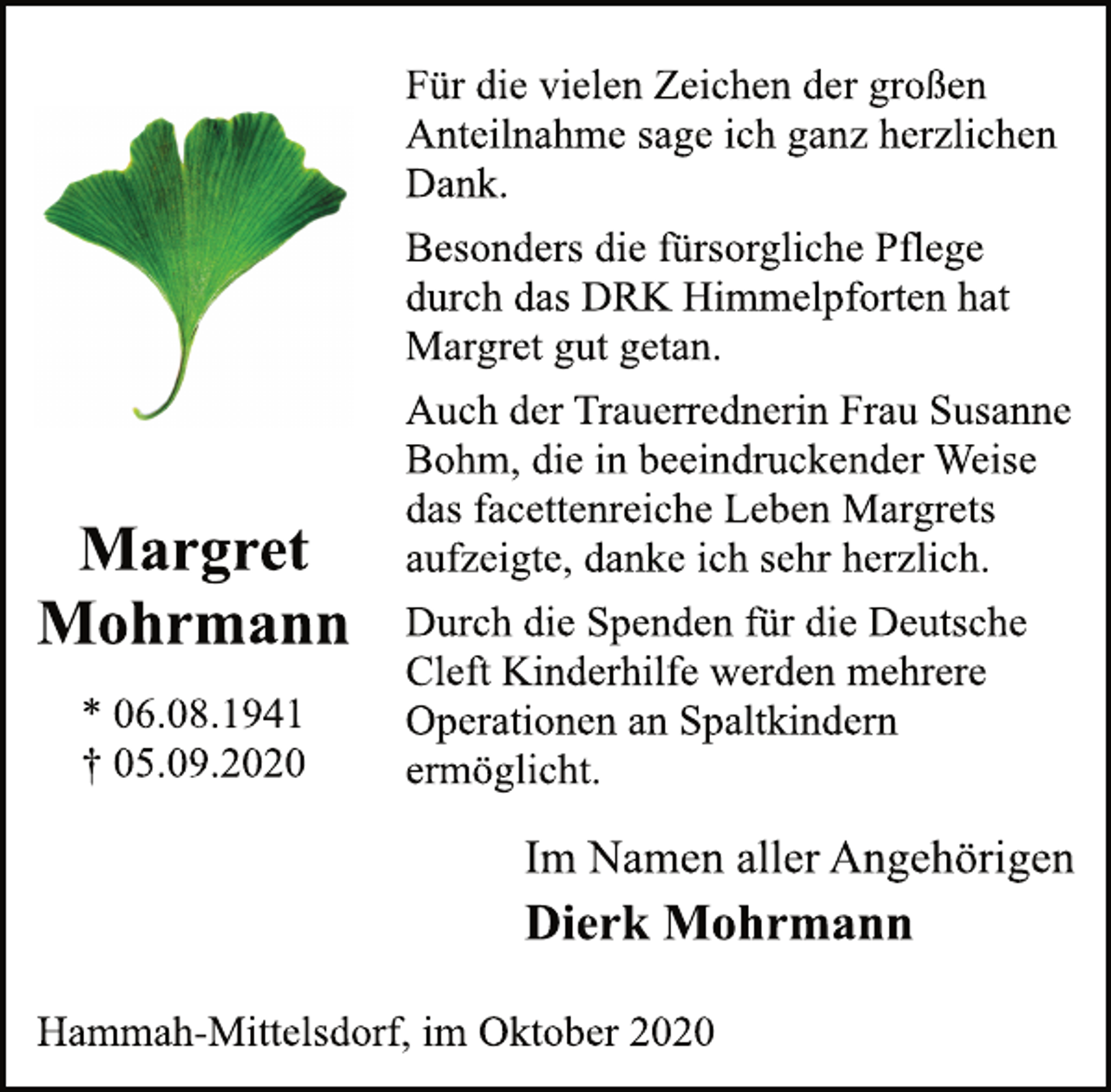 <p>Für die vielen Zeichen der großen<br />Anteilnahme sage ich ganz herzlichen<br />Dank.<br />Besonders die fürsorgliche Pflege<br />durch das DRK Himmelpforten hat<br />Margret gut getan.<br />Auch der Trauerrednerin Frau Susanne<br />Bohm, die in beeindruckender Weise<br />das facettenreiche Leben Margrets<br />aufzeigte, danke ich sehr herzlich.<br />Durch die Spenden für die Deutsche<br />Cleft Kinderhilfe werden mehrere<br />Operationen an Spaltkindern<br />ermöglicht.<br />Im Namen aller Angehörigen<br />Dierk Mohrmann<br />Hammah-Mittelsdorf, im Oktober 2020<br />Margret Mohrmann<br />* 06.08.1941<br />† 05.09.2020</p>