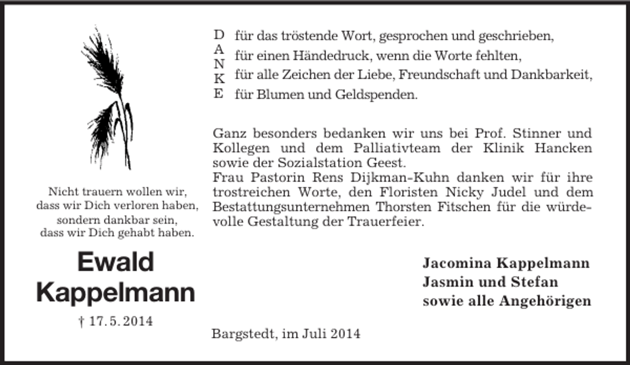 <p>D<br />A<br />N<br />K<br />E<br />Nicht trauern wollen wir,<br />dass wir Dich verloren haben,<br />sondern dankbar sein,<br />dass wir Dich gehabt haben.<br />Ewald<br />Kappelmann<br />† 17. 5. 2014<br />für das tröstende Wort, gesprochen und geschrieben,<br />für einen Händedruck, wenn die Worte fehlten,<br />für alle Zeichen der Liebe, Freundschaft und Dankbarkeit,<br />für Blumen und Geldspenden.</p><p>Ganz besonders bedanken wir uns bei Prof. Stinner und Kollegen und dem Palliativteam der Klinik Hancken<br />sowie der Sozialstation Geest.<br />Frau Pastorin Rens Dijkman-Kuhn danken wir für ihre trostreichen Worte, den Floristen Nicky Judel und dem Bestattungsunternehmen Thorsten Fitschen für die würdevolle Gestaltung der Trauerfeier.<br />Jacomina Kappelmann<br />Jasmin und Stefan<br />sowie alle Angehörigen<br />Bargstedt, im Juli 2014</p>