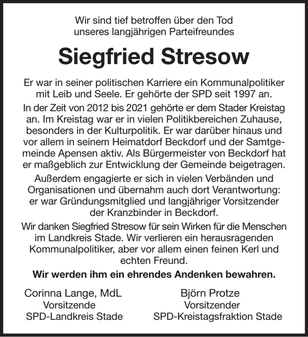 <p>Wir sind tief betroffen über den Tod<br />unseres langjährigen Parteifreundes<br />Siegfried Stresow<br />Er war in seiner politischen Karriere ein Kommunalpolitiker mit Leib und Seele. Er gehörte der SPD seit 1997 an.<br />In der Zeit von 2012 bis 2021 gehörte er dem Stader Kreistag an. Im Kreistag war er in vielen Politikbereichen Zuhause, besonders in der Kulturpolitik. Er war darüber hinaus und vor allem in seinem Heimatdorf Beckdorf und der Samtgemeinde Apensen aktiv. Als Bürgermeister von Beckdorf hat er maßgeblich zur Entwicklung der Gemeinde beigetragen.<br />Außerdem engagierte er sich in vielen Verbänden und<br />Organisationen und übernahm auch dort Verantwortung:<br />er war Gründungsmitglied und langjähriger Vorsitzender<br />der Kranzbinder in Beckdorf.<br />Wir danken Siegfried Stresow für sein Wirken für die Menschen im Landkreis Stade. Wir verlieren ein herausragenden<br />Kommunalpolitiker, aber vor allem einen feinen Kerl und echten Freund.<br />Wir werden ihm ein ehrendes Andenken bewahren.<br />Corinna Lange, MdL Björn Protze<br />Vorsitzende Vorsitzender<br />SPD-Landkreis Stade SPD-Kreistagsfraktion Stade</p>