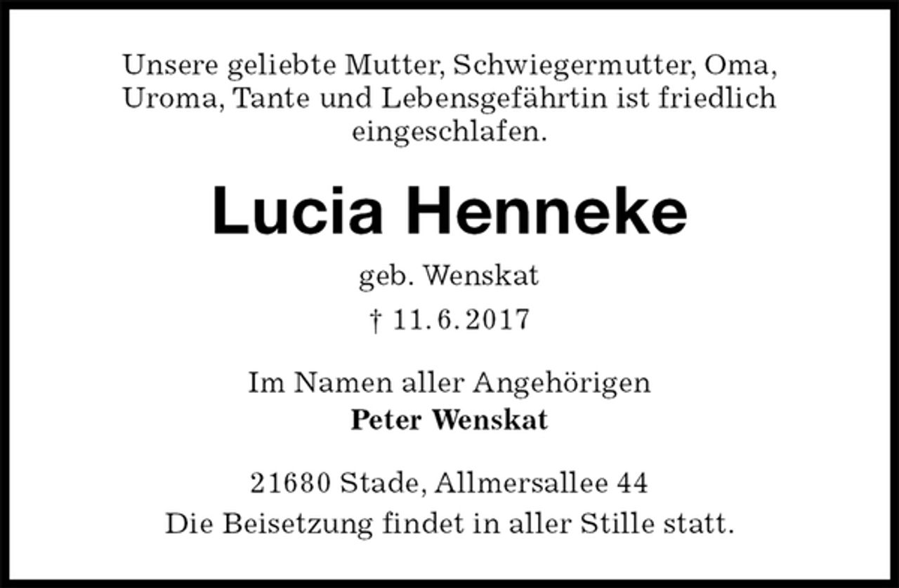 <p>Unsere geliebte Mutter, Schwiegermutter, Oma,<br />Uroma, Tante und Lebensgefährtin ist friedlich<br />eingeschlafen.<br />Lucia Henneke<br />geb. Wenskat<br />† 11. 6. 2017<br />Im Namen aller Angehörigen<br />Peter Wenskat<br />21680 Stade, Allmersallee 44<br />Die Beisetzung findet in aller Stille statt.</p>