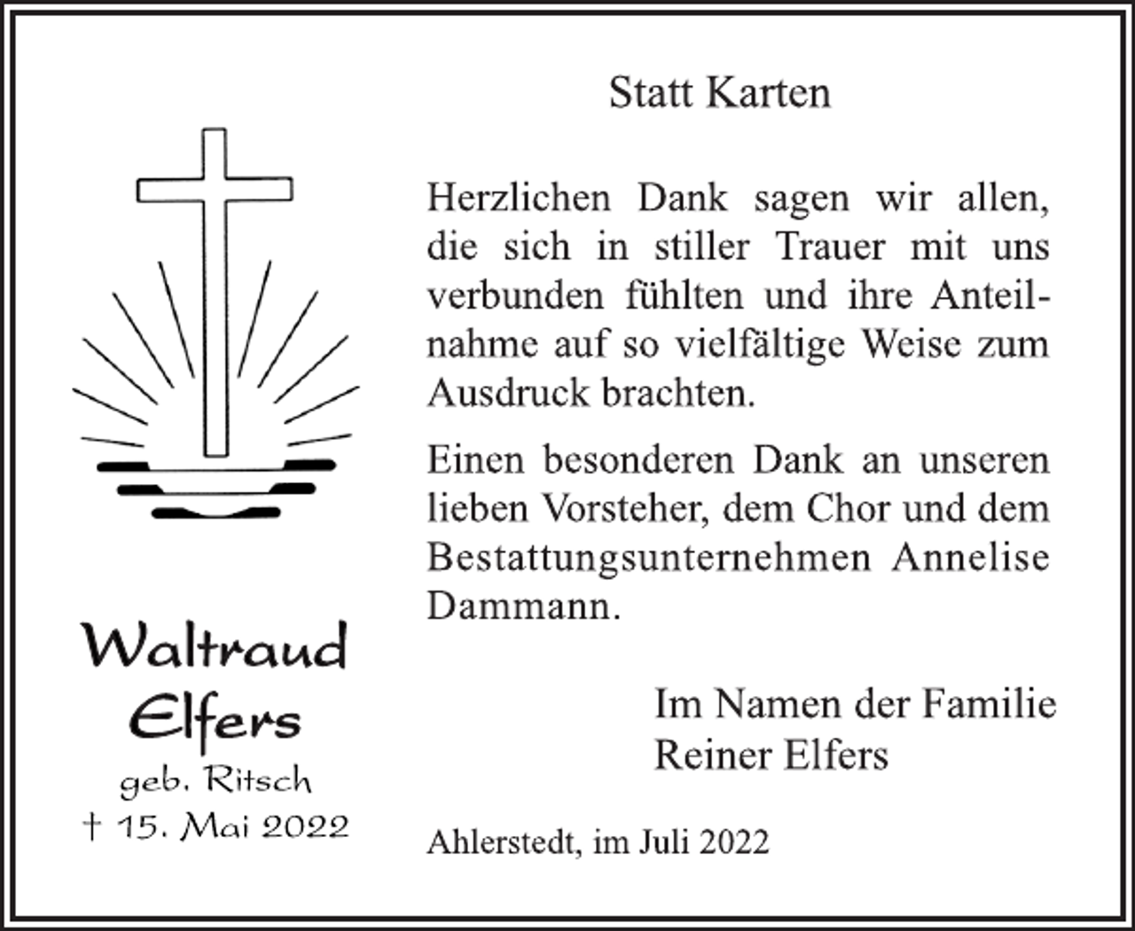 <p>Waltraud<br />Elfers<br />geb. Ritsch<br />† 15. Mai 2022<br />Statt Karten<br />Herzlichen Dank sagen wir allen,<br />die sich in stiller Trauer mit uns<br />verbunden fühlten und ihre Anteilnahme auf so vielfältige Weise zum Ausdruck brachten.<br />Einen besonderen Dank an unseren<br />lieben Vorsteher, dem Chor und dem<br />Bestattungsunternehmen Annelise<br />Dammann.<br />Im Namen der Familie<br />Reiner Elfers<br />Ahlerstedt, im Juli 2022</p>