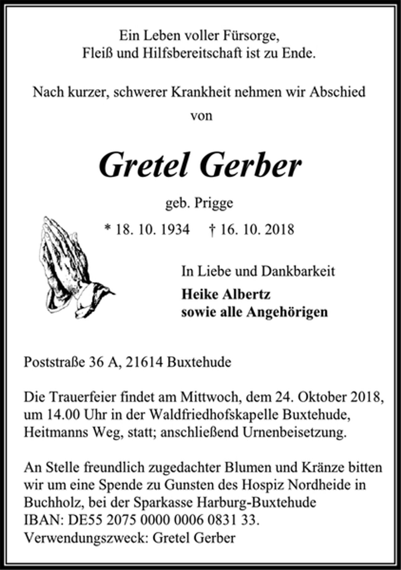 <p>Ein Leben voller Fürsorge,<br />Fleiß und Hilfsbereitschaft ist zu Ende.<br />Nach kurzer, schwerer Krankheit nehmen wir Abschied<br />von<br />Gretel Gerber<br />geb. Prigge<br />* 18. 10. 1934 † 16. 10. 2018<br />In Liebe und Dankbarkeit<br />Heike Albertz<br />sowie alle Angehörigen<br />Poststraße 36 A, 21614 Buxtehude<br />Die Trauerfeier findet am Mittwoch, dem 24. Oktober 2018,<br />um 14.00 Uhr in der Waldfriedhofskapelle Buxtehude,<br />Heitmanns Weg, statt; anschließend Urnenbeisetzung.<br />An Stelle freundlich zugedachter Blumen und Kränze bitten<br />wir um eine Spende zu Gunsten des Hospiz Nordheide in<br />Buchholz, bei der Sparkasse Harburg-Buxtehude<br />IBAN: DE55 2075 0000 0006 0831 33.<br />Verwendungszweck: Gretel Gerber</p>