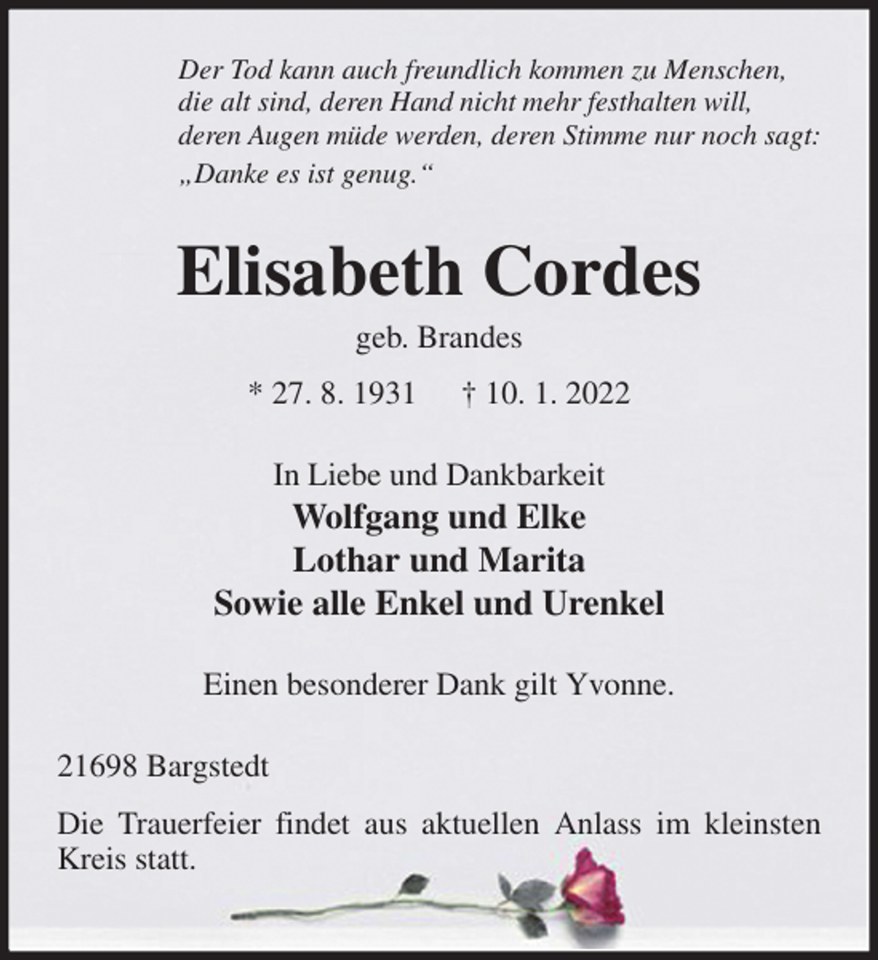 <p>Der Tod kann auch freundlich kommen zu Menschen,<br />die alt sind, deren Hand nicht mehr festhalten will,<br />deren Augen müde werden, deren Stimme nur noch sagt:<br />„Danke es ist genug.“<br />Elisabeth Cordes<br />geb. Brandes<br />* 27. 8. 1931 † 10. 1. 2022<br />In Liebe und Dankbarkeit<br />Wolfgang und Elke<br />Lothar und Marita<br />Sowie alle Enkel und Urenkel</p>
<p>Einen besonderer Dank gilt Yvonne.<br />21698 Bargstedt<br />Die Trauerfeier findet aus aktuellen Anlass im kleinsten Kreis statt.</p>