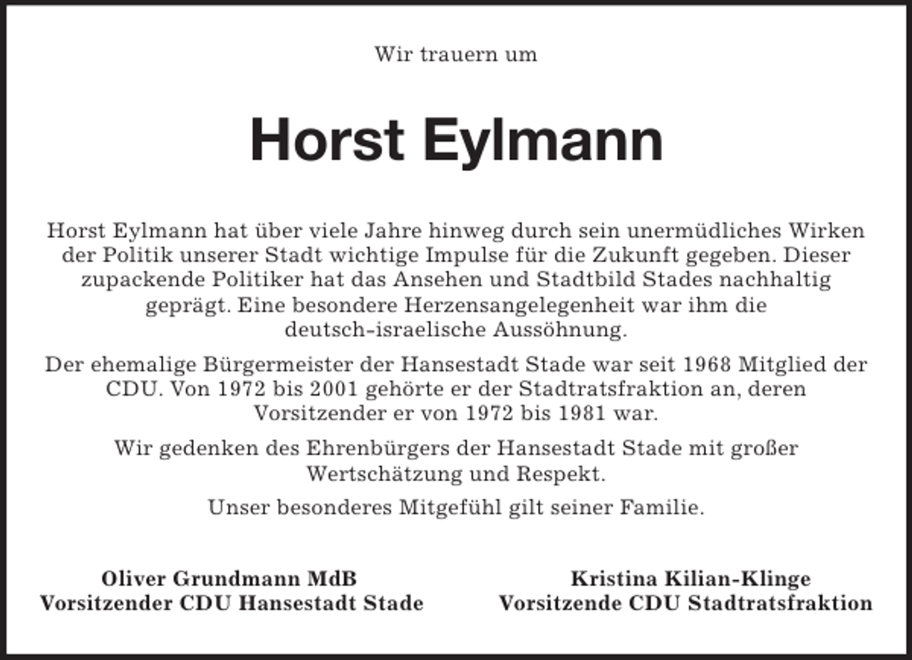 <p>Wir trauern um<br />Horst Eylmann<br />Horst Eylmann hat über viele Jahre hinweg durch sein unermüdliches Wirken der Politik unserer Stadt wichtige Impulse für die Zukunft gegeben. Dieser<br />zupackende Politiker hat das Ansehen und Stadtbild Stades nachhaltig<br />geprägt. Eine besondere Herzensangelegenheit war ihm die<br />deutsch-israelische Aussöhnung.<br />Der ehemalige Bürgermeister der Hansestadt Stade war seit 1968 Mitglied der<br />CDU. Von 1972 bis 2001 gehörte er der Stadtratsfraktion an, deren<br />Vorsitzender er von 1972 bis 1981 war.<br />Wir gedenken des Ehrenbürgers der Hansestadt Stade mit großer<br />Wertschätzung und Respekt.<br />Unser besonderes Mitgefühl gilt seiner Familie.<br />Oliver Grundmann MdB Kristina Kilian-Klinge<br />Vorsitzender CDU Hansestadt Stade Vorsitzende CDU Stadtratsfraktion</p>