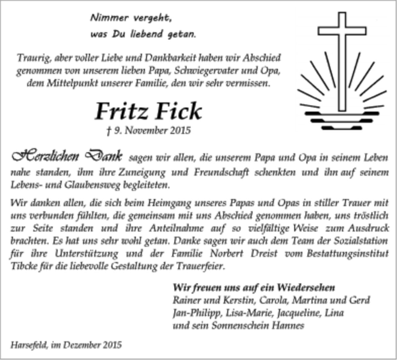 <p>Fritz Fick<br />† 9. November 2015<br />Traurig, aber voller Liebe und Dankbarkeit haben wir Abschied<br />genommen von unserem lieben Papa, Schwiegervater und Opa,<br />dem Mittelpunkt unserer Familie, den wir sehr vermissen.<br />Nimmer vergeht,<br />was Du liebend getan.<br />Traurig, aber voller Liebe und Dankbarkeit haben wir Abschied<br />genommen von unserem lieben Papa, Schwiegervater und Opa,<br />dem Mittelpunkt unserer Familie, den wir sehr vermissen.<br />Fritz Fick<br />† 9. November 2015<br />Herzlichen Dank sagen wir allen, die unserem Papa und Opa in seinem Leben nahe standen, ihm ihre Zuneigung und Freundschaft schenkten und ihn auf seinem Lebens- und Glaubensweg begleiteten.<br />Wir danken allen, die sich beim Heimgang unseres Papas und Opas in stiller Trauer mit uns verbunden fühlten, die gemeinsam mit uns Abschied genommen haben, uns tröstlich zur Seite standen und ihre Anteilnahme auf so vielfältige Weise zum Ausdruck brachten. Es hat uns sehr wohl getan. Danke sagen wir auch dem Team der Sozialstation<br />für ihre Unterstützung und der Familie Norbert Dreist vom Bestattungsinstitut Tibcke für die liebevolle Gestaltung der Trauerfeier.<br />Wir freuen uns auf ein Wiedersehen<br />Rainer und Kerstin, Carola, Martina und Gerd<br />Jan-Philipp, Lisa-Marie, Jacqueline, Lina<br />und sein Sonnenschein Hannes<br />Harsefeld, im Dezember 2015</p>