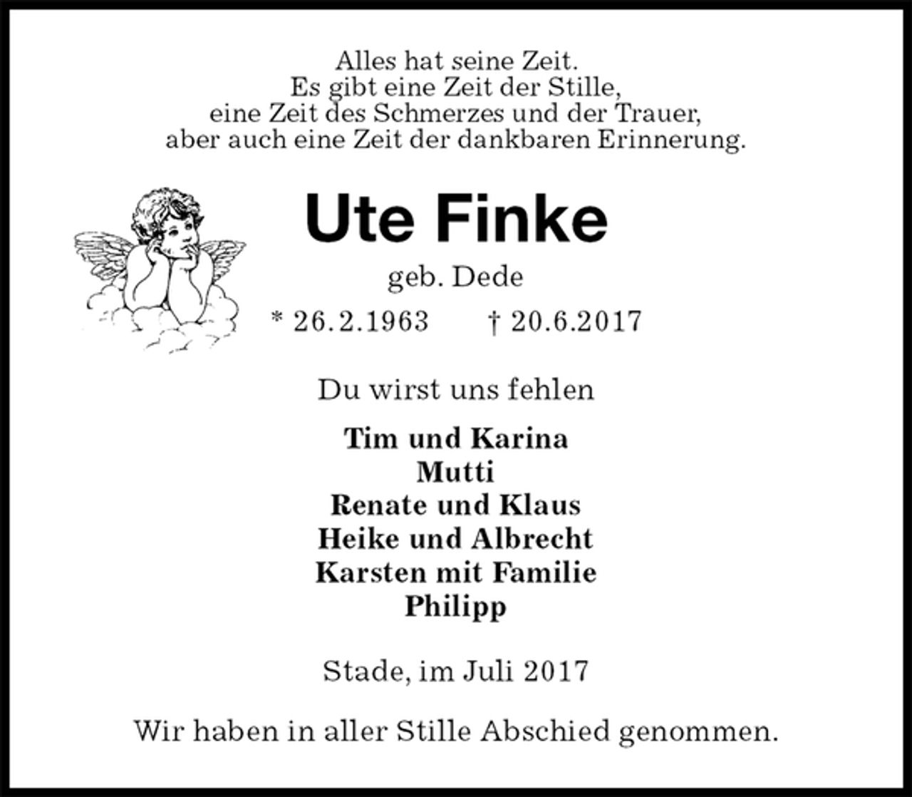 <p>Alles hat seine Zeit.<br />Es gibt eine Zeit der Stille,<br />eine Zeit des Schmerzes und der Trauer,<br />aber auch eine Zeit der dankbaren Erinnerung.<br />Ute Finke<br />geb. Dede<br />* 26. 2.1963 † 20.6.2017<br />Du wirst uns fehlen<br />Tim und Karina<br />Mutti<br />Renate und Klaus<br />Heike und Albrecht<br />Karsten mit Familie<br />Philipp<br />Stade, im Juli 2017</p><p>Wir haben in aller Stille Abschied genommen.</p>