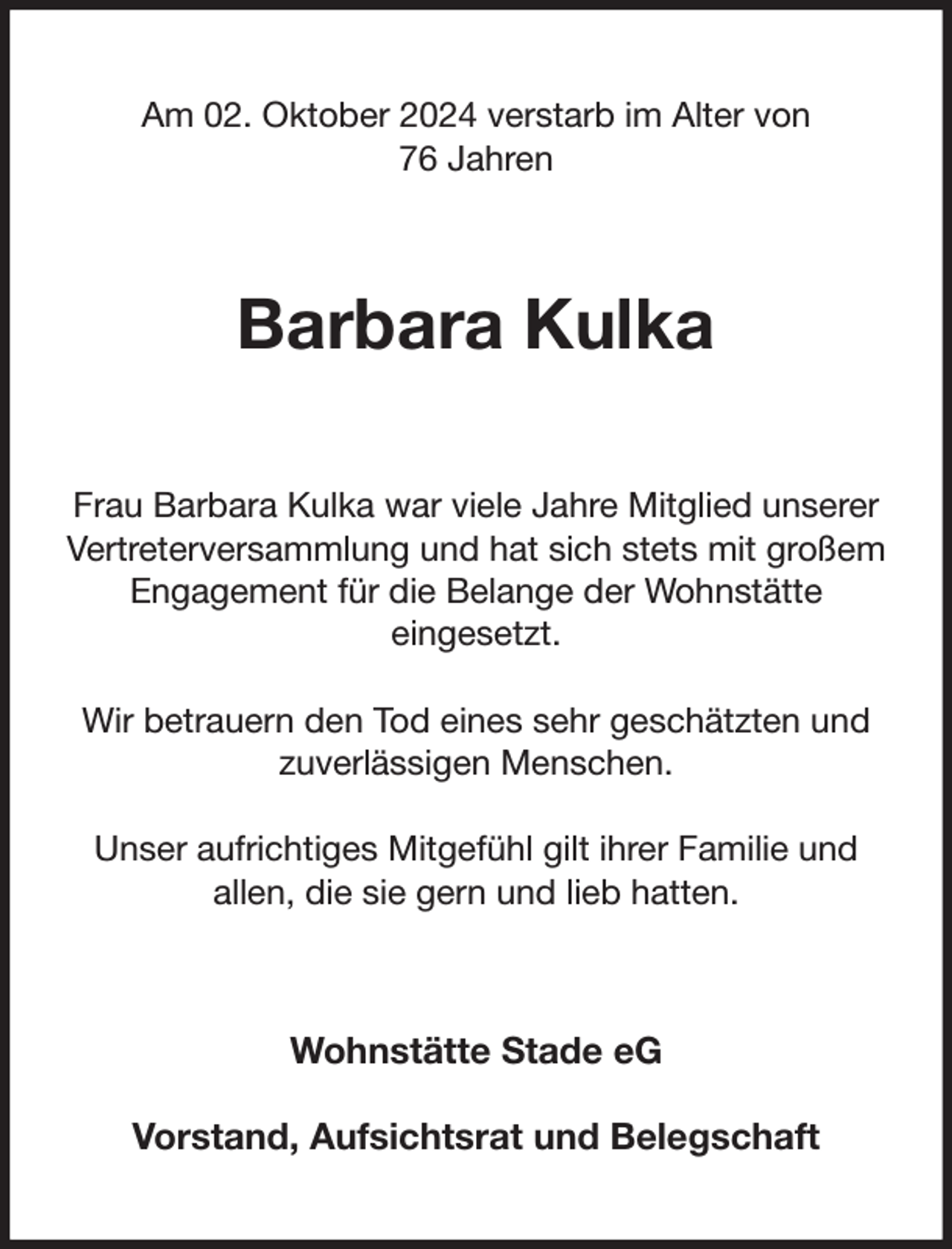 <p>Am 02. Oktober 2024 verstarb im Alter von<br />76 Jahren<br />Barbara Kulka<br />Frau Barbara Kulka war viele Jahre Mitglied unserer Vertreterversammlung und hat sich stets mit großem Engagement für die Belange der Wohnstätte<br />eingesetzt.</p><p>Wir betrauern den Tod eines sehr geschätzten und zuverlässigen Menschen.</p><p>Unser aufrichtiges Mitgefühl gilt ihrer Familie und<br />allen, die sie gern und lieb hatten.<br />Wohnstätte Stade eG</p><p>Vorstand, Aufsichtsrat und Belegschaft</p>