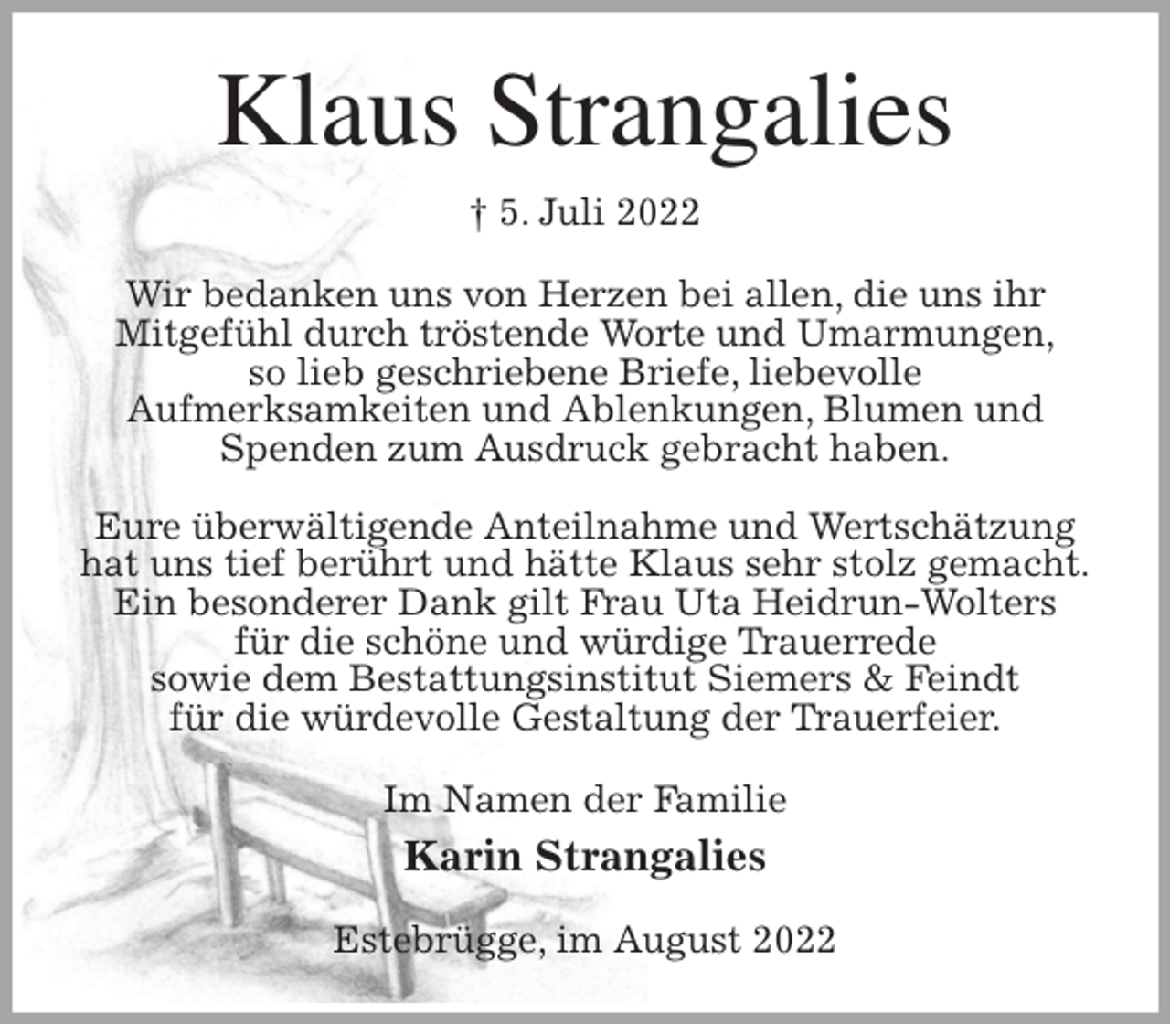 <p>Klaus Strangalies<br />† 5. Juli 2022<br />Wir bedanken uns von Herzen bei allen, die uns ihr<br />Mitgefühl durch tröstende Worte und Umarmungen,<br />so lieb geschriebene Briefe, liebevolle<br />Aufmerksamkeiten und Ablenkungen, Blumen und Spenden zum Ausdruck gebracht haben.</p><p>Eure überwältigende Anteilnahme und Wertschätzung<br />hat uns tief berührt und hätte Klaus sehr stolz gemacht.<br />Ein besonderer Dank gilt Frau Uta Heidrun-Wolters<br />für die schöne und würdige Trauerrede<br />sowie dem Bestattungsinstitut Siemers &amp; Feindt<br />für die würdevolle Gestaltung der Trauerfeier.<br />Im Namen der Familie<br />Karin Strangalies<br />Estebrügge, im August 2022</p>