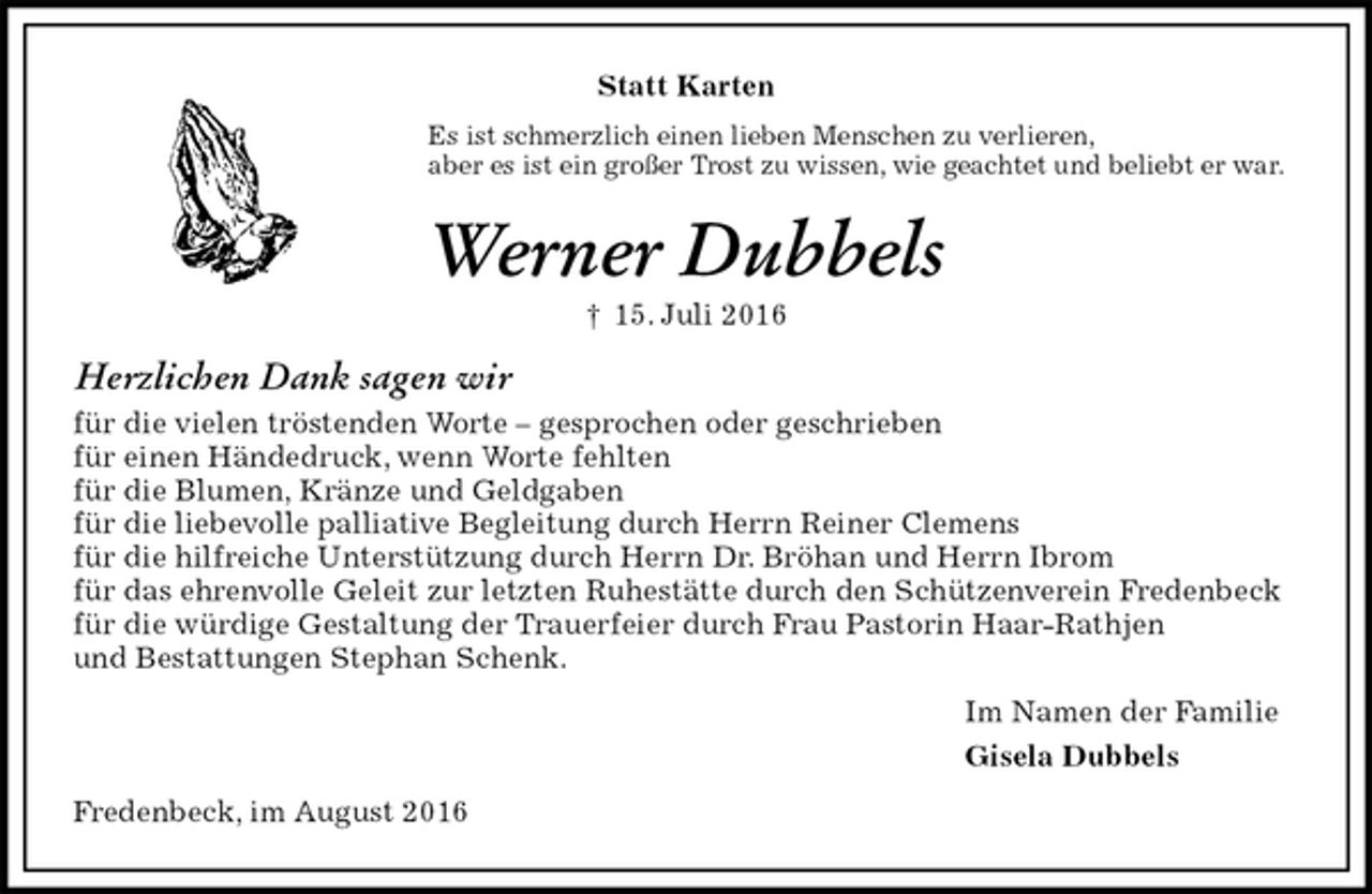 <p>Statt Karten<br />Es ist schmerzlich einen lieben Menschen zu verlieren,<br />aber es ist ein großer Trost zu wissen, wie geachtet und beliebt er war.<br />Werner Dubbels<br />† 15. Juli 2016<br />Herzlichen Dank sagen wir<br />für die vielen tröstenden Worte – gesprochen oder geschrieben<br />für einen Händedruck, wenn Worte fehlten<br />für die Blumen, Kränze und Geldgaben<br />für die liebevolle palliative Begleitung durch Herrn Reiner Clemens<br />für die hilfreiche Unterstützung durch Herrn Dr. Bröhan und Herrn Ibrom<br />für das ehrenvolle Geleit zur letzten Ruhestätte durch den Schützenverein Fredenbeck<br />für die würdige Gestaltung der Trauerfeier durch Frau Pastorin Haar-Rathjen<br />und Bestattungen Stephan Schenk.<br />Im Namen der Familie<br />Gisela Dubbels<br />Fredenbeck, im August 2016</p>