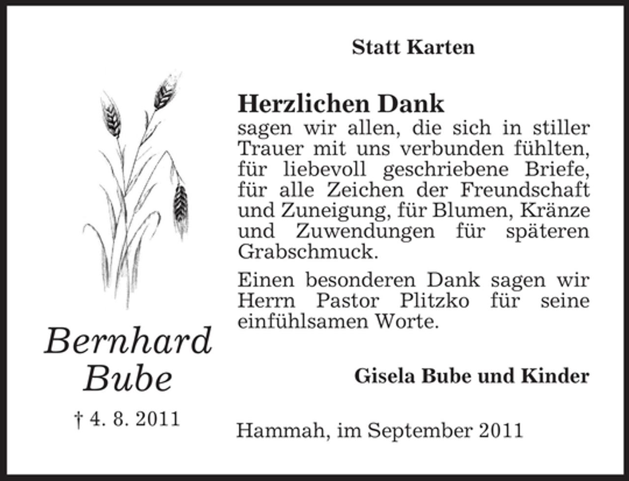 <p>Statt Karten</p><p>Herzlichen Dank</p><p>Bernhard<br />Bube<br />† 4. 8. 2011</p><p>sagen wir allen, die sich in stiller<br />Trauer mit uns verbunden fühlten,<br />für liebevoll geschriebene Briefe,<br />für alle Zeichen der Freundschaft<br />und Zuneigung, für Blumen, Kränze<br />und Zuwendungen für späteren<br />Grabschmuck.<br />Einen besonderen Dank sagen wir<br />Herrn Pastor Plitzko für seine<br />einfühlsamen Worte.<br />Gisela Bube und Kinder<br />Hammah, im September 2011</p>