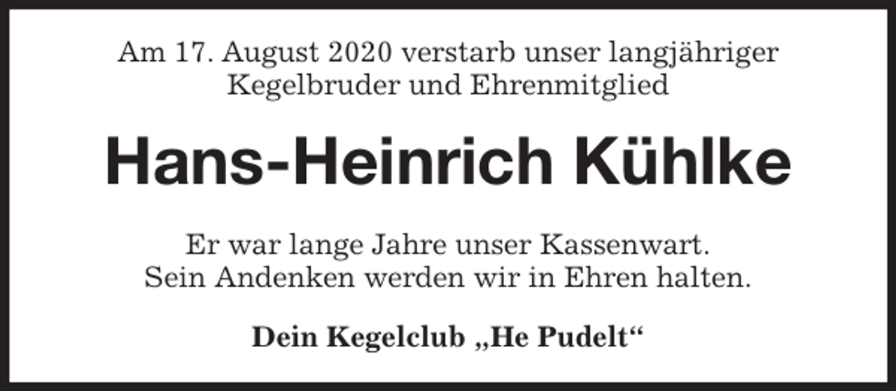 <p>Am 17. August 2020 verstarb unser langjähriger<br />Kegelbruder und Ehrenmitglied<br />Hans-Heinrich Kühlke<br />Er war lange Jahre unser Kassenwart.<br />Sein Andenken werden wir in Ehren halten.<br />Dein Kegelclub „He Pudelt“</p>