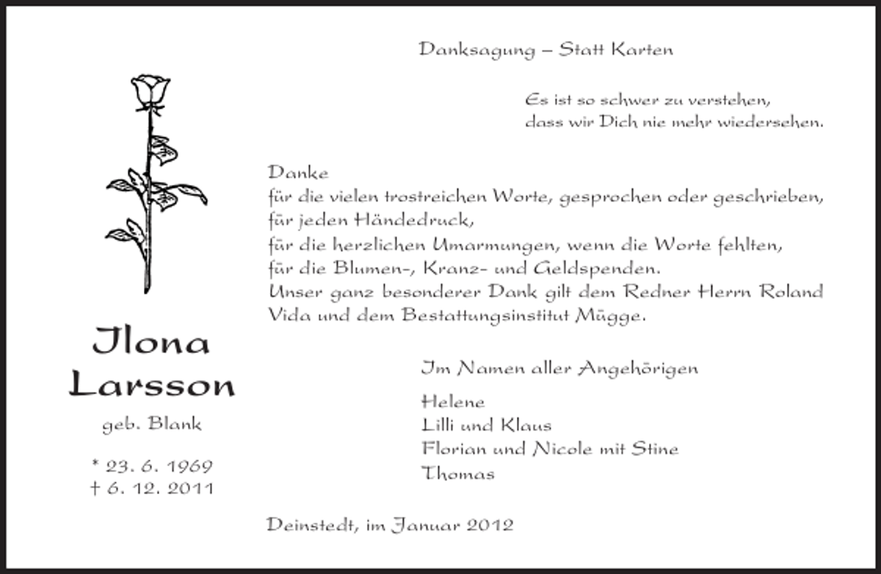 <p>Ilona<br />Larsson<br />geb. Blank</p><p>* 23. 6. 1969<br />† 6. 12. 2011<br />Danksagung – Statt Karten<br />Es ist so schwer zu verstehen,<br />dass wir Dich nie mehr wiedersehen.<br />Danke<br />für die vielen trostreichen Worte, gesprochen oder geschrieben,<br />für jeden Händedruck,<br />für die herzlichen Umarmungen, wenn die Worte fehlten,<br />für die Blumen-, Kranz- und Geldspenden.<br />Unser ganz besonderer Dank gilt dem Redner Herrn Roland<br />Vida und dem Bestattungsinstitut Mügge.<br />Im Namen aller Angehörigen<br />Helene<br />Lilli und Klaus<br />Florian und Nicole mit Stine<br />Thomas<br />Deinstedt, im Januar 2012</p>
