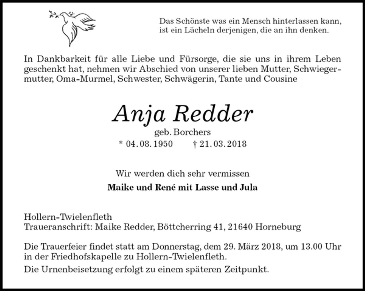 <p>Das Schönste was ein Mensch hinterlassen kann,<br />ist ein Lächeln derjenigen, die an ihn denken.<br />In Dankbarkeit für alle Liebe und Fürsorge, die sie uns in ihrem Leben<br />geschenkt hat, nehmen wir Abschied von unserer lieben Mutter, Schwiegermutter, Oma-Murmel, Schwester, Schwägerin, Tante und Cousine<br />Anja Redder<br />geb. Borchers<br />* 04. 08. 1950 † 21. 03. 2018<br />Wir werden dich sehr vermissen<br />Maike und René mit Lasse und Jula<br />Hollern-Twielenfleth<br />Traueranschrift: Maike Redder, Böttcherring 41, 21640 Horneburg</p><p>Die Trauerfeier findet statt am Donnerstag, dem 29. März 2018, um 13.00 Uhr<br />in der Friedhofskapelle zu Hollern-Twielenfleth.<br />Die Urnenbeisetzung erfolgt zu einem späteren Zeitpunkt.</p>