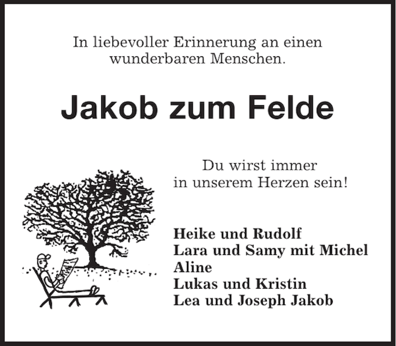 <p>In liebevoller Erinnerung an einen<br />wunderbaren Menschen.</p><p>Jakob zum Felde<br />Du wirst immer<br />in unserem Herzen sein!<br />Heike und Rudolf<br />Lara und Samy mit Michel<br />Aline<br />Lukas und Kristin<br />Lea und Joseph Jakob</p>