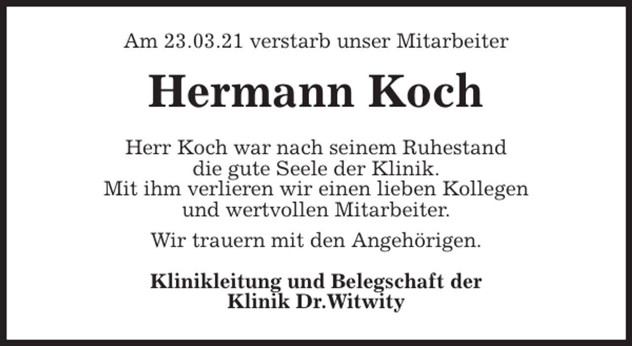 <p>Am 23.03.21 verstarb unser Mitarbeiter<br />Hermann Koch<br />Herr Koch war nach seinem Ruhestand<br />die gute Seele der Klinik.<br />Mit ihm verlieren wir einen lieben Kollegen<br />und wertvollen Mitarbeiter.<br />Wir trauern mit den Angehörigen.<br />Klinikleitung und Belegschaft der<br />Klinik Dr.Witwity</p>