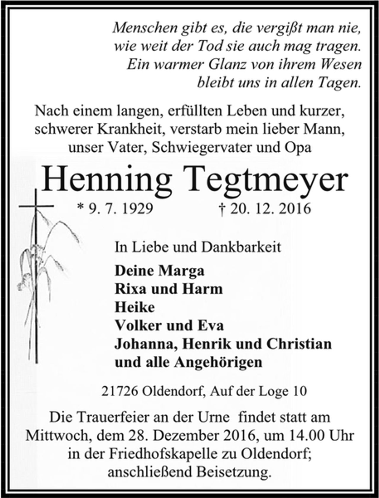 <p>Menschen gibt es, die vergißt man nie,<br />wie weit der Tod sie auch mag tragen.<br />Ein warmer Glanz von ihrem Wesen<br />bleibt uns in allen Tagen.<br />Nach einem langen, erfüllten Leben und kurzer, schwerer Krankheit, verstarb mein lieber Mann, unser Vater, Schwiegervater und Opa<br />Henning Tegtmeyer<br />* 9. 7. 1929 † 20. 12. 2016<br />In Liebe und Dankbarkeit<br />Deine Marga<br />Rixa und Harm<br />Heike<br />Volker und Eva<br />Johanna, Henrik und Christian<br />und alle Angehörigen<br />21726 Oldendorf, Auf der Loge 10<br />Die Trauerfeier an der Urne findet statt am Mittwoch, dem 28. Dezember 2016, um 14.00 Uhr in der Friedhofskapelle zu Oldendorf;<br />anschließend Beisetzung.</p>