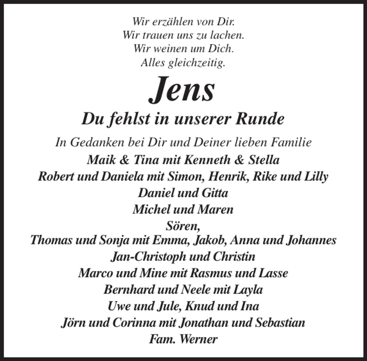 <p>Wir erzählen von Dir.<br />Wir trauen uns zu lachen.<br />Wir weinen um Dich.<br />Alles gleichzeitig.<br />Jens<br />Du fehlst in unserer Runde<br />In Gedanken bei Dir und Deiner lieben Familie<br />Maik &amp; Tina mit Kenneth &amp; Stella<br />Robert und Daniela mit Simon, Henrik, Rike und Lilly<br />Daniel und Gitta<br />Michel und Maren<br />Sören,<br />Thomas und Sonja mit Emma, Jakob, Anna und Johannes<br />Jan-Christoph und Christin<br />Marco und Mine mit Rasmus und Lasse<br />Bernhard und Neele mit Layla<br />Uwe und Jule, Knud und Ina<br />Jörn und Corinna mit Jonathan und Sebastian<br />Fam. Werner</p>