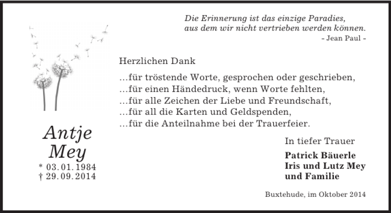 <p>Antje<br />Mey<br />* 03. 01. 1984<br />† 29. 09. 2014<br />Die Erinnerung ist das einzige Paradies,<br />aus dem wir nicht vertrieben werden können.<br />- Jean Paul -<br />Herzlichen Dank<br />…für tröstende Worte, gesprochen oder geschrieben,<br />…für einen Händedruck, wenn Worte fehlten,<br />…für alle Zeichen der Liebe und Freundschaft,<br />…für all die Karten und Geldspenden,<br />…für die Anteilnahme bei der Trauerfeier.<br />In tiefer Trauer<br />Patrick Bäuerle<br />Iris und Lutz Mey<br />und Familie<br />Buxtehude, im Oktober 2014</p>