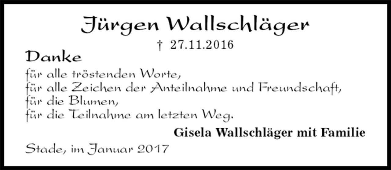 <p>Stade, im Januar 2017<br />Jürgen Wallschläger<br />† 27.11.2016<br />Gisela Wallschläger mit Familie<br />Danke<br />für alle tröstenden Worte,<br />für alle Zeichen der Anteilnahme und Freundschaft,<br />für die Blumen,<br />für die Teilnahme am letzten Weg.</p>