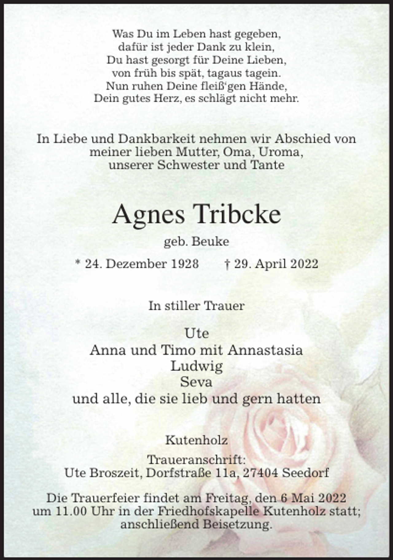 <p>Was Du im Leben hast gegeben,<br />dafür ist jeder Dank zu klein,<br />Du hast gesorgt für Deine Lieben,<br />von früh bis spät, tagaus tagein.<br />Nun ruhen Deine fleiß'gen Hände,<br />Dein gutes Herz, es schlägt nicht mehr.<br />In Liebe und Dankbarkeit nehmen wir Abschied von meiner lieben Mutter, Oma, Uroma,<br />unserer Schwester und Tante<br />Agnes Tribcke<br />geb. Beuke<br />* 24. Dezember 1928 † 29. April 2022<br />In stiller Trauer</p>
<p>Ute<br />Anna und Timo mit Annastasia<br />Ludwig<br />Seva<br />und alle, die sie lieb und gern hatten<br />Kutenholz<br />Traueranschrift:<br />Ute Broszeit, Dorfstraße 11a, 27404 Seedorf</p>
<p>Die Trauerfeier findet am Freitag, den 6 Mai 2022<br />um 11.00 Uhr in der Friedhofskapelle Kutenholz statt; anschließend Beisetzung.</p>