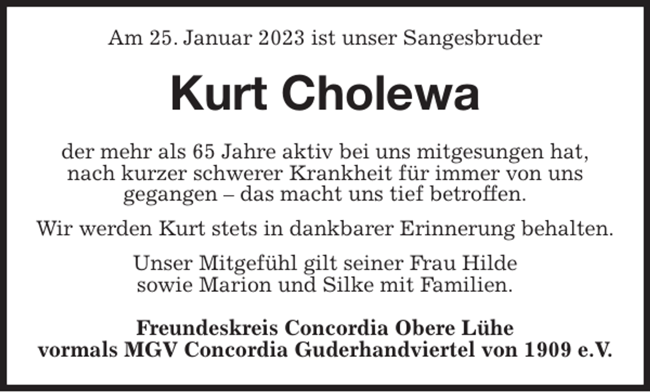 <p>Am 25. Januar 2023 ist unser Sangesbruder<br />Kurt Cholewa<br />der mehr als 65 Jahre aktiv bei uns mitgesungen hat,<br />nach kurzer schwerer Krankheit für immer von uns<br />gegangen - das macht uns tief betroffen.<br />Wir werden Kurt stets in dankbarer Erinnerung behalten.<br />Unser Mitgefühl gilt seiner Frau Hilde<br />sowie Marion und Silke mit Familien.<br />Freundeskreis Concordia Obere Lühe<br />vormals MGV Concordia Guderhandviertel von 1909 e.V.</p>