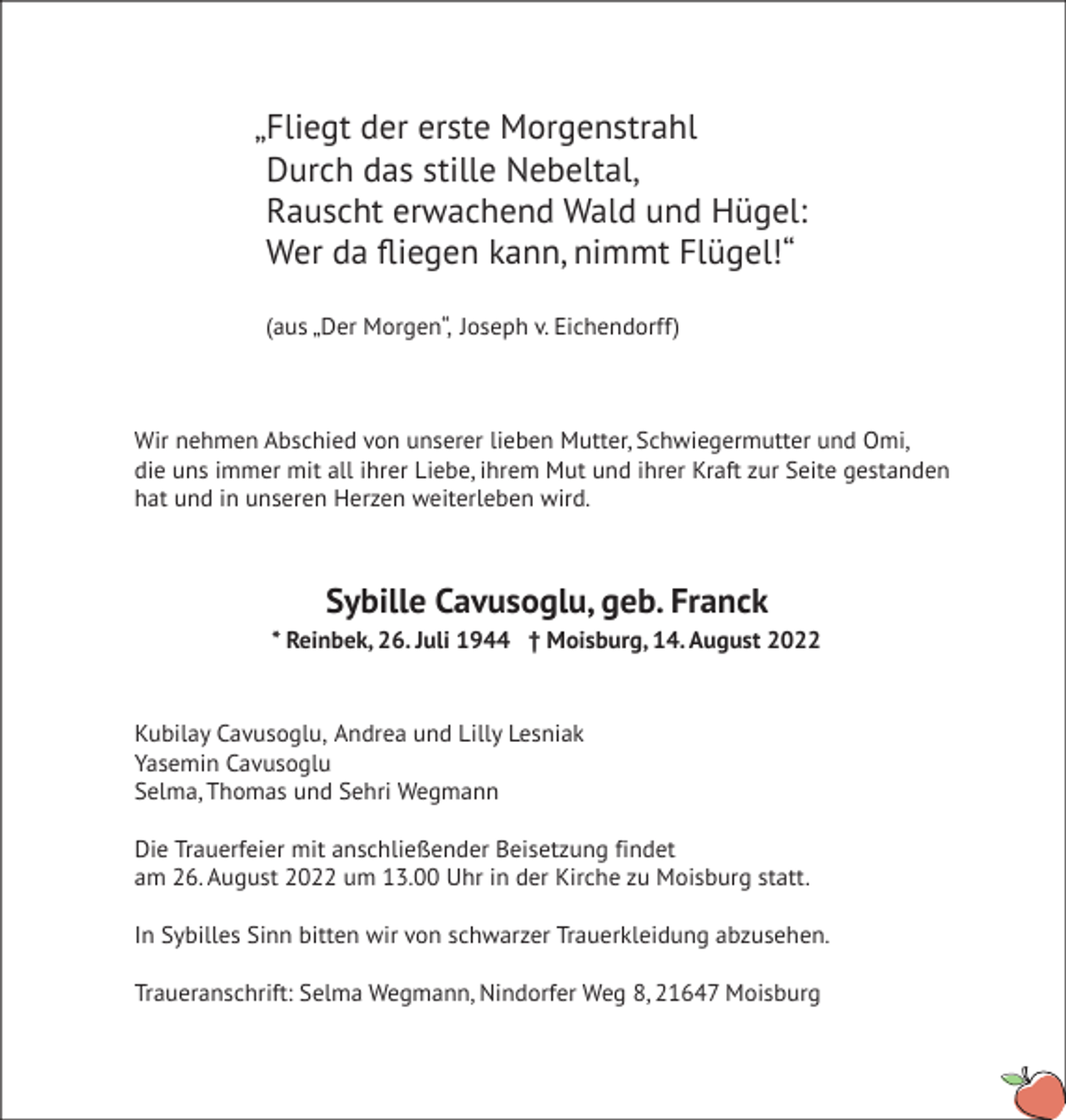 <p>„ Fliegt der erste Morgenstrahl<br />Durch das stille Nebeltal,<br />Rauscht erwachend Wald und Hügel:<br />Wer da fl iegen kann, nimmt Flügel!“<br />(aus „Der Morgen“, Joseph v. Eichendorff)<br />Wir nehmen Abschied von unserer lieben Mutter, Schwiegermutter und Omi,<br />die uns immer mit all ihrer Liebe, ihrem Mut und ihrer Kraft zur Seite gestanden<br />hat und in unseren Herzen weiterleben wird.<br />Sybille Cavusoglu, geb. Franck<br />* Reinbek, 26. Juli 1944 † Moisburg, 14. August 2022<br />Kubilay Cavusoglu, Andrea und Lilly Lesniak<br />Yasemin Cavusoglu<br />Selma, Thomas und Sehri Wegmann<br />Die Trauerfeier mit anschließender Beisetzung findet<br />am 26. August 2022 um 13.00 Uhr in der Kirche zu Moisburg statt.<br />In Sybilles Sinn bitten wir von schwarzer Trauerkleidung abzusehen.<br />Traueranschrift: Selma Wegmann, Nindorfer Weg 8, 21647 Moisburg</p>