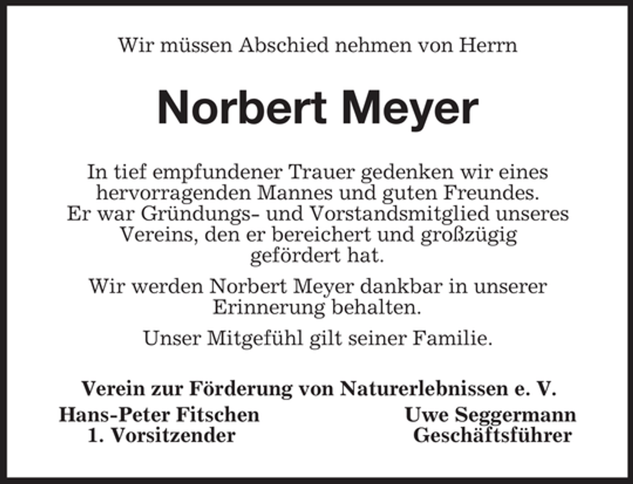 <p>Wir müssen Abschied nehmen von Herrn<br />Norbert Meyer<br />In tief empfundener Trauer gedenken wir eines<br />hervorragenden Mannes und guten Freundes.<br />Er war Gründungs- und Vorstandsmitglied unseres<br />Vereins, den er bereichert und großzügig<br />gefördert hat.<br />Wir werden Norbert Meyer dankbar in unserer<br />Erinnerung behalten.<br />Unser Mitgefühl gilt seiner Familie.<br />Verein zur Förderung von Naturerlebnissen e. V.<br />Hans-Peter Fitschen Uwe Seggermann<br />1. Vorsitzender Geschäftsführer</p>