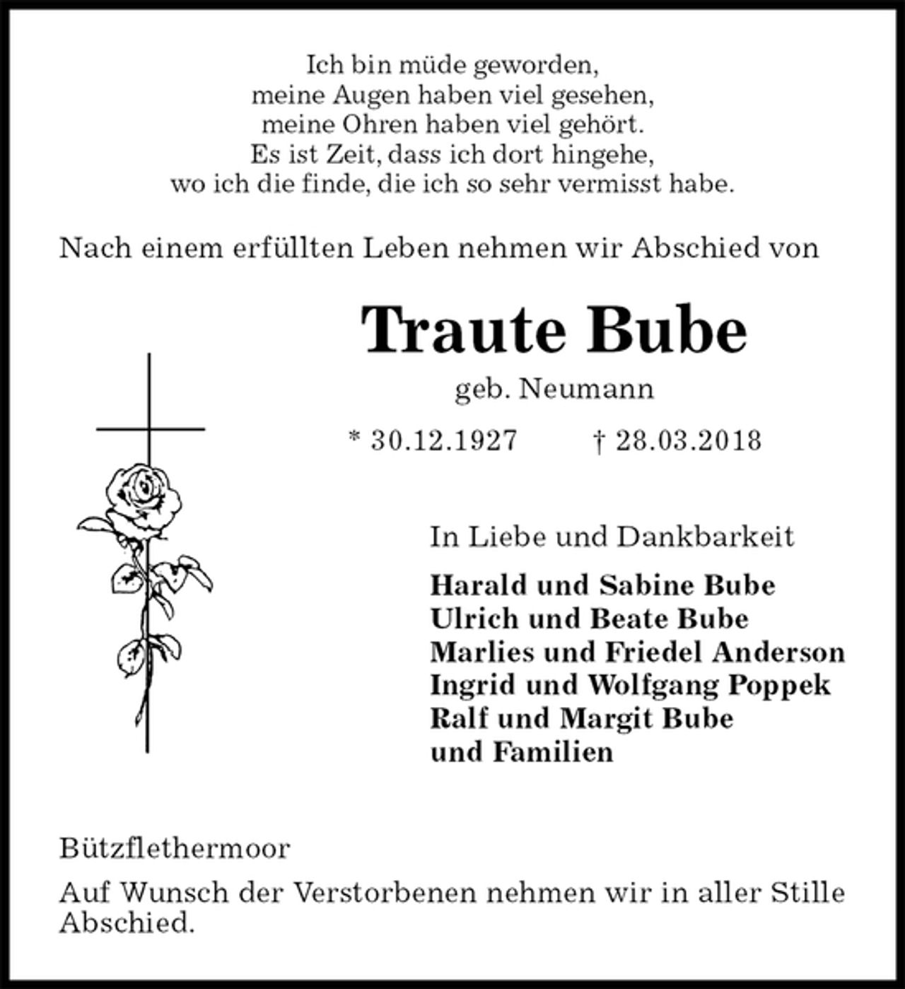 <p>Ich bin müde geworden,<br />meine Augen haben viel gesehen,<br />meine Ohren haben viel gehört.<br />Es ist Zeit, dass ich dort hingehe,<br />wo ich die finde, die ich so sehr vermisst habe.<br />Nach einem erfüllten Leben nehmen wir Abschied von<br />Traute Bube<br />geb. Neumann<br />* 30.12.1927 † 28.03.2018</p>
<p>In Liebe und Dankbarkeit<br />Harald und Sabine Bube<br />Ulrich und Beate Bube<br />Marlies und Friedel Anderson<br />Ingrid und Wolfgang Poppek<br />Ralf und Margit Bube<br />und Familien</p>
<p>Bützflethermoor<br />Auf Wunsch der Verstorbenen nehmen wir in aller Stille Abschied.</p>
