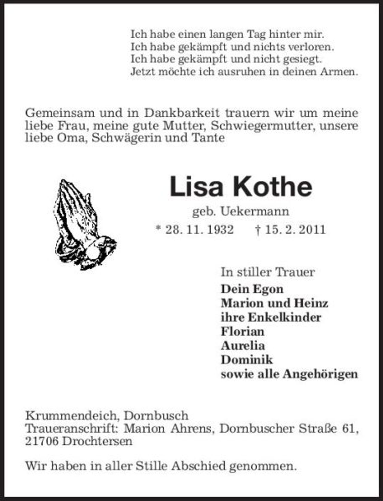 <p>Ich habe einen langen Tag hinter mir. Ich habe gekämpft und nichts verloren. Ich habe gekämpft und nicht gesiegt. Jetzt möchte ich ausruhen in deinen Armen.</p><p>Gemeinsam und in Dankbarkeit trauern wir um meine liebe Frau, meine gute Mutter, Schwiegermutter, unsere liebe Oma, Schwägerin und Tante</p><p>Lisa Kothe<br />geb. Uekermann * 28. 11. 1932 † 15. 2. 2011 In stiller Trauer Dein Egon Marion und Heinz ihre Enkelkinder Florian Aurelia Dominik sowie alle Angehörigen Krummendeich, Dornbusch Traueranschrift: Marion Ahrens, Dornbuscher Straße 61, 21706 Drochtersen Wir haben in aller Stille Abschied genommen.</p>