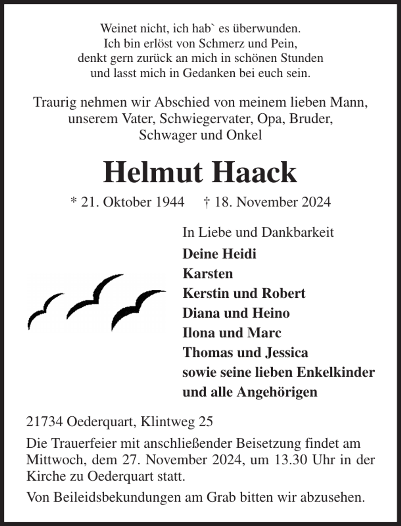 <p>Weinet nicht, ich hab` es überwunden.<br />Ich bin erlöst von Schmerz und Pein,<br />denkt gern zurück an mich in schönen Stunden<br />und lasst mich in Gedanken bei euch sein.<br />Traurig nehmen wir Abschied von meinem lieben Mann,<br />unserem Vater, Schwiegervater, Opa, Bruder,<br />Schwager und Onkel<br />Helmut Haack<br />* 21. Oktober 1944 † 18. November 2024<br />In Liebe und Dankbarkeit<br />Deine Heidi<br />Karsten<br />Kerstin und Robert<br />Diana und Heino<br />Ilona und Marc<br />Thomas und Jessica<br />sowie seine lieben Enkelkinder<br />und alle Angehörigen<br />21734 Oederquart, Klintweg 25<br />Die Trauerfeier mit anschließender Beisetzung findet am<br />Mittwoch, dem 27. November 2024, um 13.30 Uhr in der Kirche zu Oederquart statt.<br />Von Beileidsbekundungen am Grab bitten wir abzusehen.</p>