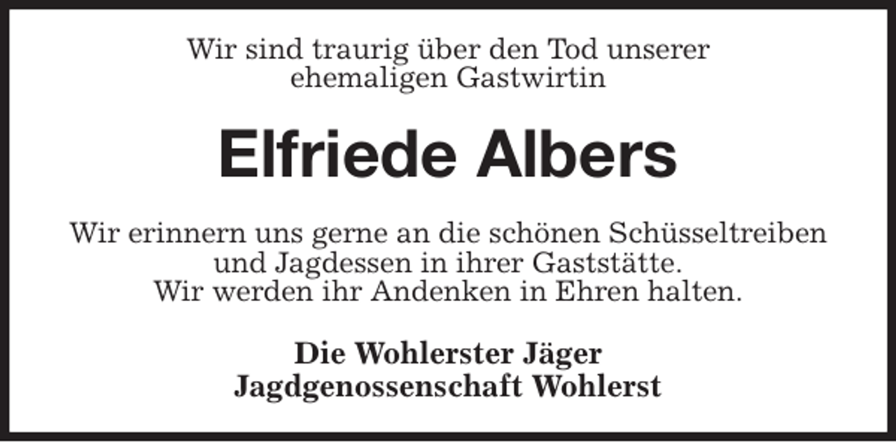 <p>Wir sind traurig über den Tod unserer<br />ehemaligen Gastwirtin<br />Elfriede Albers<br />Wir erinnern uns gerne an die schönen Schüsseltreiben und Jagdessen in ihrer Gaststätte.<br />Wir werden ihr Andenken in Ehren halten.<br />Die Wohlerster Jäger<br />Jagdgenossenschaft Wohlerst</p>