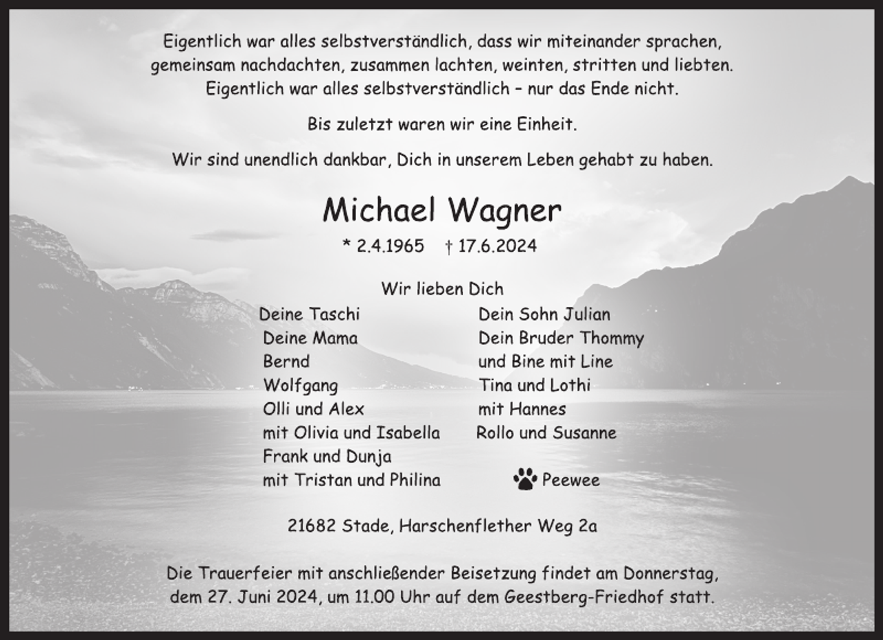 <p>Eigentlich war alles selbstverständlich, dass wir miteinander sprachen,<br />gemeinsam nachdachten, zusammen lachten, weinten, stritten und liebten.<br />Eigentlich war alles selbstverständlich - nur das Ende nicht.<br />Bis zuletzt waren wir eine Einheit.<br />Wir sind unendlich dankbar, Dich in unserem Leben gehabt zu haben.<br />Michael Wagner<br />* 2.4.1965 † 17.6. 2024<br />Wir lieben Dich<br />Deine Taschi Dein Sohn Julian<br />Deine Mama Dein Bruder Thommy<br />Bernd und Bine mit Line<br />Wolfgang Tina und Lothi<br />Olli und Alex mit Hannes<br />mit Olivia und Isabella Rollo und Susanne<br />Frank und Dunja<br />mit Tristan und Philina Peewee<br />21682 Stade, Harschenflether Weg 2a<br />Die Trauerfeier mit anschließender Beisetzung findet am Donnerstag,<br />dem 27. Juni 2024, um 11.00 Uhr auf dem Geestberg-Friedhof statt.</p>