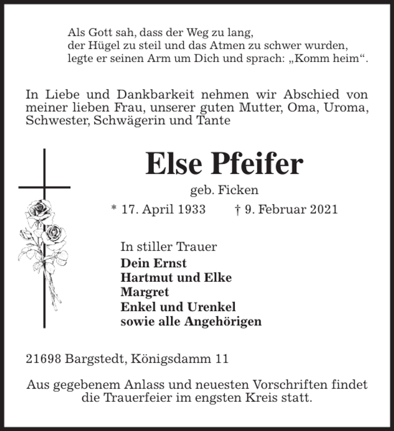 <p>Als Gott sah, dass der Weg zu lang,<br />der Hügel zu steil und das Atmen zu schwer wurden,<br />legte er seinen Arm um Dich und sprach: „Komm heim“.<br />In Liebe und Dankbarkeit nehmen wir Abschied von meiner lieben Frau, unserer guten Mutter, Oma, Uroma, Schwester, Schwägerin und Tante<br />Else Pfeifer<br />geb. Ficken<br />* 17. April 1933 † 9. Februar 2021<br />In stiller Trauer<br />Dein Ernst<br />Hartmut und Elke<br />Margret<br />Enkel und Urenkel<br />sowie alle Angehörigen<br />21698 Bargstedt, Königsdamm 11</p>
<p>Aus gegebenem Anlass und neuesten Vorschriften findet<br />die Trauerfeier im engsten Kreis statt.</p>