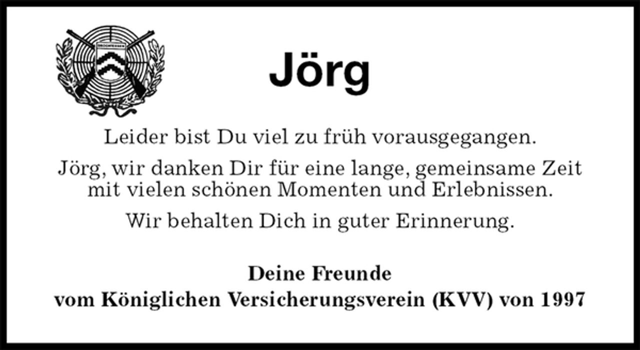 <p>Jörg<br />Leider bist Du viel zu früh vorausgegangen.<br />Jörg, wir danken Dir für eine lange, gemeinsame Zeit mit vielen schönen Momenten und Erlebnissen.<br />Wir behalten Dich in guter Erinnerung.<br />Deine Freunde<br />vom Königlichen Versicherungsverein (KVV) von 1997</p>