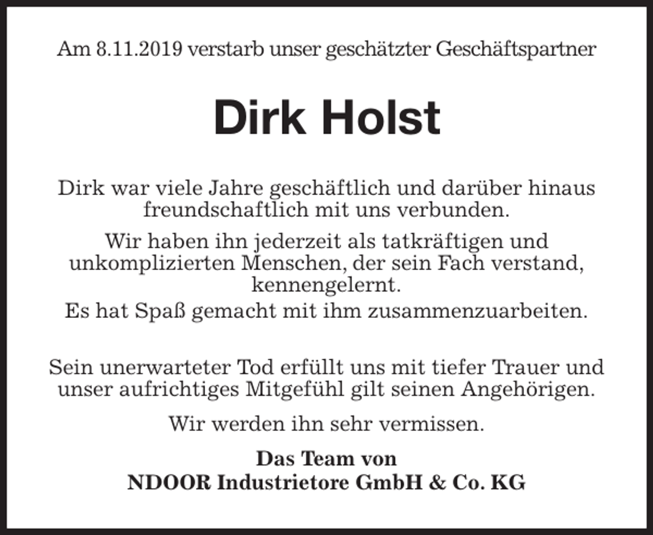 <p>Am 8.11.2019 verstarb unser geschätzter Geschäftspartner<br />Dirk Holst<br />Dirk war viele Jahre geschäftlich und darüber hinaus<br />freundschaftlich mit uns verbunden.<br />Wir haben ihn jederzeit als tatkräftigen und<br />unkomplizierten Menschen, der sein Fach verstand,<br />kennengelernt.<br />Es hat Spaß gemacht mit ihm zusammenzuarbeiten.<br />Sein unerwarteter Tod erfüllt uns mit tiefer Trauer und<br />unser aufrichtiges Mitgefühl gilt seinen Angehörigen.<br />Wir werden ihn sehr vermissen.<br />Das Team von<br />NDOOR Industrietore GmbH &amp; Co. KG</p>
