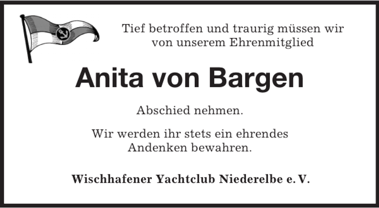 <p>Tief betroffen und traurig müssen wir<br />von unserem Ehrenmitglied<br />Anita von Bargen<br />Abschied nehmen.<br />Wir werden ihr stets ein ehrendes<br />Andenken bewahren.<br />Wischhafener Yachtclub Niederelbe e. V.</p>