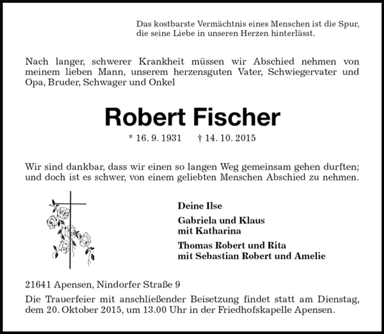 <p>Das kostbarste Vermächtnis eines Menschen ist die Spur,<br />die seine Liebe in unseren Herzen hinterlässt.<br />Nach langer, schwerer Krankheit müssen wir Abschied nehmen von<br />meinem lieben Mann, unserem herzensguten Vater, Schwiegervater und Opa, Bruder, Schwager und Onkel<br />Robert Fischer<br />* 16. 9. 1931 † 14. 10. 2015<br />Wir sind dankbar, dass wir einen so langen Weg gemeinsam gehen durften; und doch ist es schwer, von einem geliebten Menschen Abschied zu nehmen.<br />Deine Ilse<br />Gabriela und Klaus<br />mit Katharina<br />Thomas Robert und Rita<br />mit Sebastian Robert und Amelie<br />21641 Apensen, Nindorfer Straße 9<br />Die Trauerfeier mit anschließender Beisetzung findet statt am Dienstag, dem 20. Oktober 2015, um 13.00 Uhr in der Friedhofskapelle Apensen.</p>