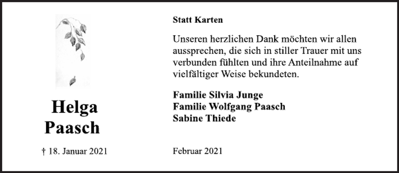 <p>Helga Paasch<br />† 18. Januar 2021<br />Statt Karten<br />Unseren herzlichen Dank möchten wir allen<br />aussprechen, die sich in stiller Trauer mit uns<br />verbunden fühlten und ihre Anteilnahme auf<br />vielfältiger Weise bekundeten.<br />Familie Silvia Junge<br />Familie Wolfgang Paasch<br />Sabine Thiede<br />Februar 2021</p>