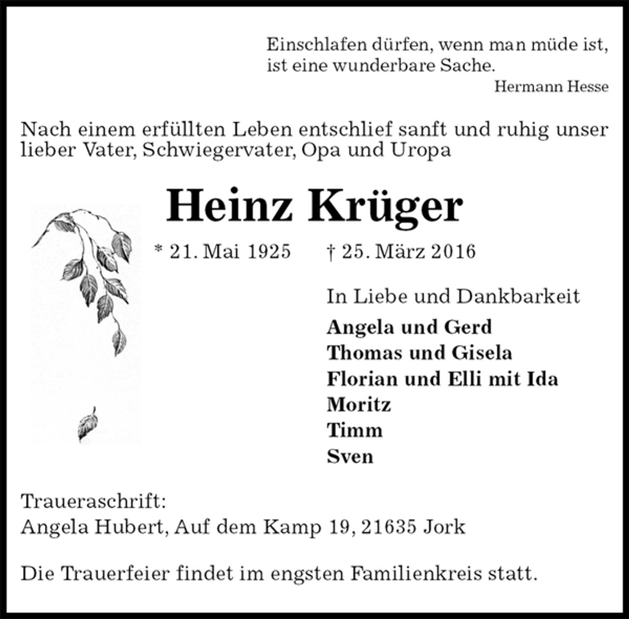 <p>Einschlafen dürfen, wenn man müde ist,<br />ist eine wunderbare Sache.<br />Hermann Hesse<br />Nach einem erfüllten Leben entschlief sanft und ruhig unser lieber Vater, Schwiegervater, Opa und Uropa<br />Heinz Krüger<br />* 21. Mai 1925 † 25. März 2016<br />In Liebe und Dankbarkeit<br />Angela und Gerd<br />Thomas und Gisela<br />Florian und Elli mit Ida<br />Moritz<br />Timm<br />Sven<br />Traueraschrift:<br />Angela Hubert, Auf dem Kamp 19, 21635 Jork<br />Die Trauerfeier findet im engsten Familienkreis statt.</p>