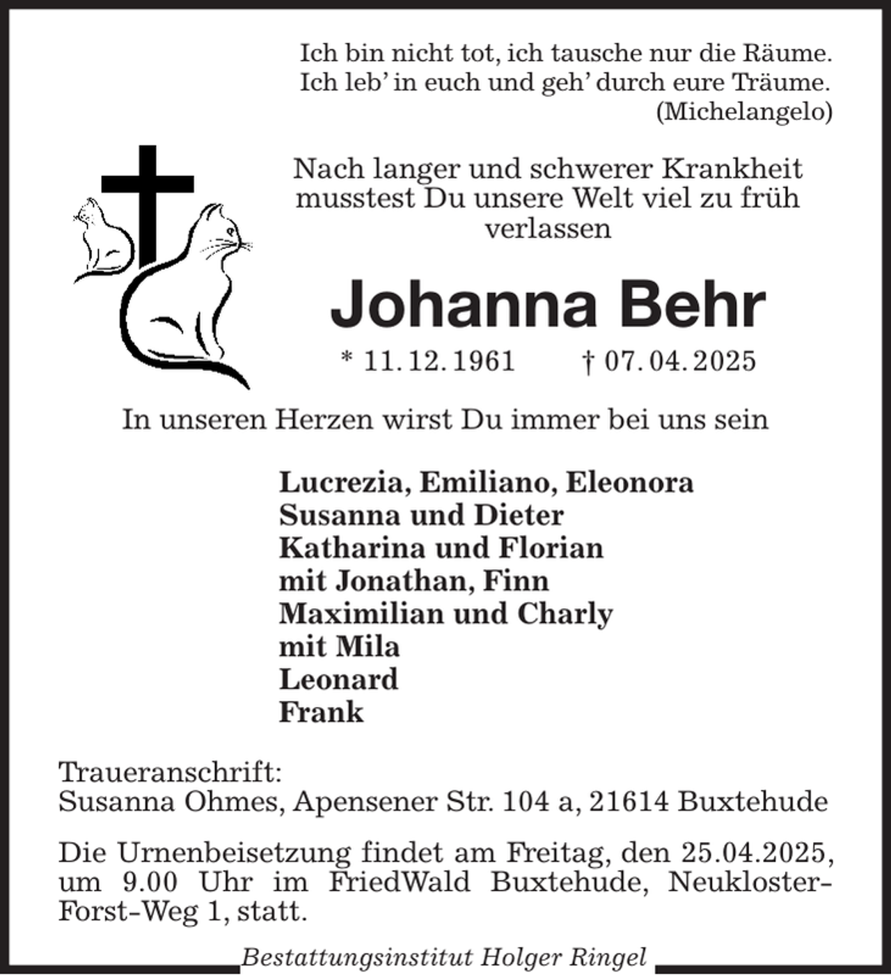 <p>Ich bin nicht tot, ich tausche nur die Räume.<br />Ich leb' in euch und geh' durch eure Träume.<br />(Michelangelo)<br />Nach langer und schwerer Krankheit musstest Du unsere Welt viel zu früh<br />verlassen<br />Johanna Behr<br />* 11. 12. 1961 † 07. 04. 2025<br />In unseren Herzen wirst Du immer bei uns sein<br />Lucrezia, Emiliano, Eleonora<br />Susanna und Dieter<br />Katharina und Florian<br />mit Jonathan, Finn<br />Maximilian und Charly<br />mit Mila<br />Leonard<br />Frank<br />Traueranschrift:<br />Susanna Ohmes, Apensener Str. 104 a, 21614 Buxtehude</p><p>Die Urnenbeisetzung findet am Freitag, den 25.04.2025, um 9.00 Uhr im FriedWald Buxtehude, Neukloster-Forst-Weg 1, statt.<br />Bestattungsinstitut Holger Ringel</p>