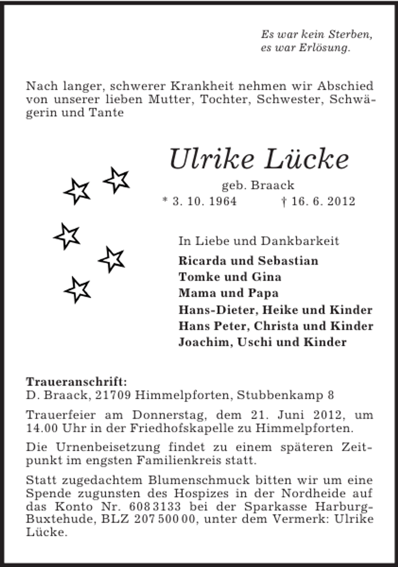 <p>Es war kein Sterben,<br />es war Erlösung.<br />Nach langer, schwerer Krankheit nehmen wir Abschied von unserer lieben Mutter, Tochter, Schwester, Schwägerin und Tante<br />Ulrike Lücke<br />geb. Braack<br />* 3. 10. 1964 † 16. 6. 2012<br />In Liebe und Dankbarkeit<br />Ricarda und Sebastian<br />Tomke und Gina<br />Mama und Papa<br />Hans-Dieter, Heike und Kinder<br />Hans Peter, Christa und Kinder<br />Joachim, Uschi und Kinder<br />Traueranschrift:<br />D. Braack, 21709 Himmelpforten, Stubbenkamp 8<br />Trauerfeier am Donnerstag, dem 21. Juni 2012, um 14.00 Uhr in der Friedhofskapelle zu Himmelpforten.<br />Die Urnenbeisetzung findet zu einem späteren Zeitpunkt im engsten Familienkreis statt.<br />Statt zugedachtem Blumenschmuck bitten wir um eine Spende zugunsten des Hospizes in der Nordheide auf das Konto Nr. 608 3133 bei der Sparkasse Harburg-Buxtehude, BLZ 207 500 00, unter dem Vermerk: Ulrike Lücke.</p>