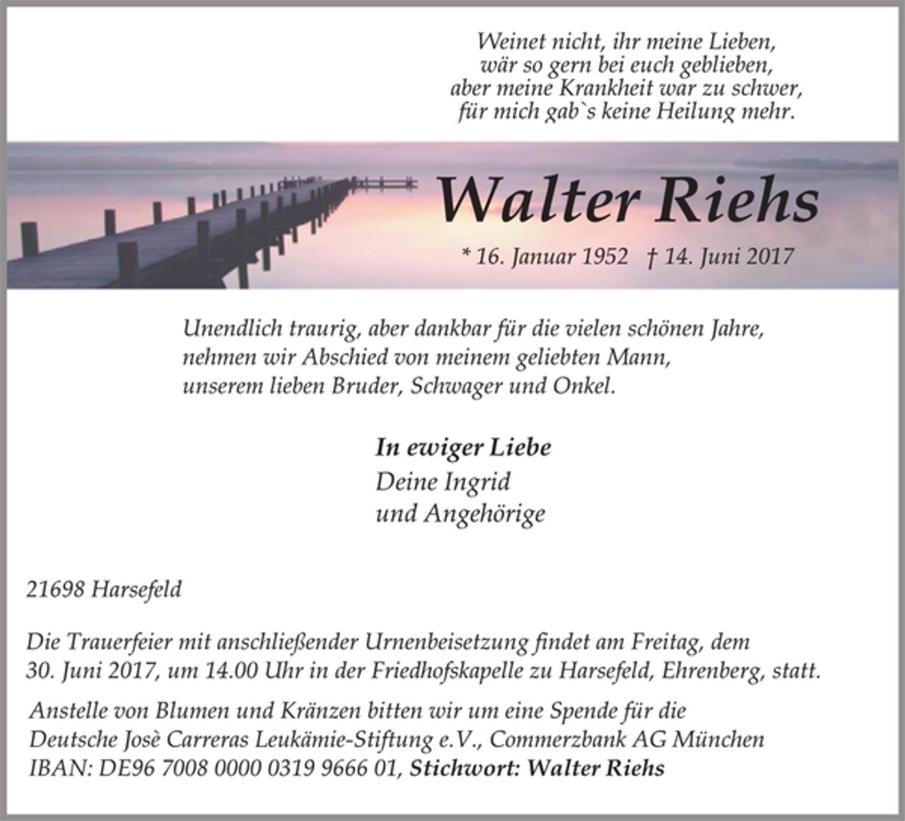 <p>Weinet nicht, ihr meine Lieben,<br />wär so gern bei euch geblieben,<br />aber meine Krankheit war zu schwer,<br />für mich gab`s keine Heilung mehr.<br />Walter Riehs<br />* 16. Januar 1952 † 14. Juni 2017<br />Unendlich traurig, aber dankbar für die vielen schönen Jahre,<br />nehmen wir Abschied von meinem geliebten Mann,<br />unserem lieben Bruder, Schwager und Onkel.<br />In ewiger Liebe<br />Deine Ingrid<br />und Angehörige<br />21698 Harsefeld<br />Die Trauerfeier mit anschließender Urnenbeisetzung findet am Freitag, dem 30. Juni 2017, um 14.00 Uhr in der Friedhofskapelle zu Harsefeld, Ehrenberg, statt.<br />Anstelle von Blumen und Kränzen bitten wir um eine Spende für die<br />Deutsche Josè Carreras Leukämie-Stiftung e.V., Commerzbank AG München IBAN: DE96 7008 0000 0319 9666 01, Stichwort: Walter Riehs</p>