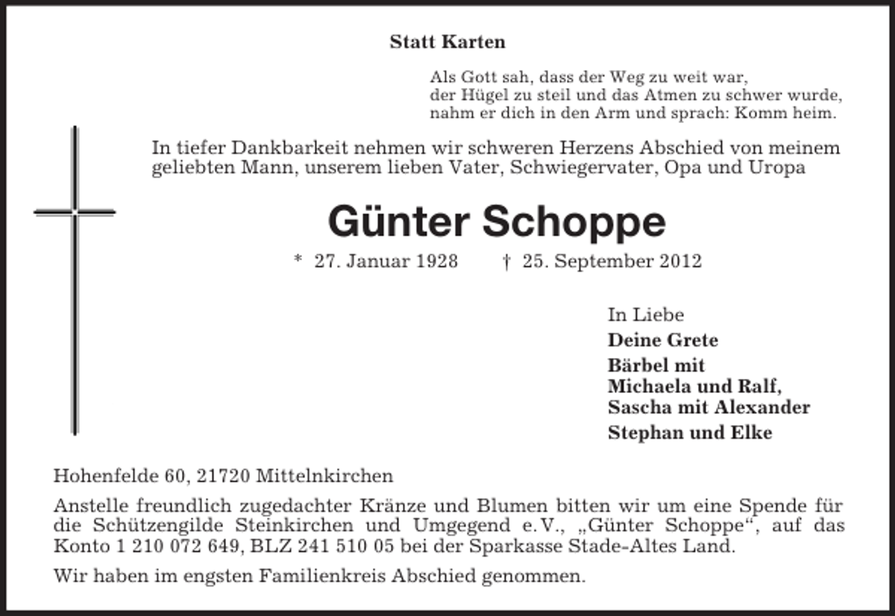 <p>Statt Karten<br />Als Gott sah, dass der Weg zu weit war,<br />der Hügel zu steil und das Atmen zu schwer wurde,<br />nahm er dich in den Arm und sprach: Komm heim.<br />In tiefer Dankbarkeit nehmen wir schweren Herzens Abschied von meinem geliebten Mann, unserem lieben Vater, Schwiegervater, Opa und Uropa<br />Günter Schoppe<br />* 27. Januar 1928 † 25. September 2012<br />In Liebe<br />Deine Grete<br />Bärbel mit<br />Michaela und Ralf,<br />Sascha mit Alexander<br />Stephan und Elke<br />Hohenfelde 60, 21720 Mittelnkirchen<br />Anstelle freundlich zugedachter Kränze und Blumen bitten wir um eine Spende für die Schützengilde Steinkirchen und Umgegend e. V., „Günter Schoppe“, auf das<br />Konto 1 210 072 649, BLZ 241 510 05 bei der Sparkasse Stade-Altes Land.<br />Wir haben im engsten Familienkreis Abschied genommen.</p>